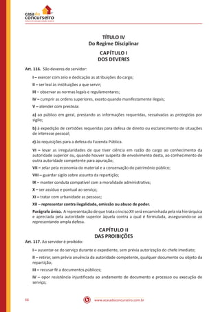 www.acasadoconcurseiro.com.br66
TÍTULO IV
Do Regime Disciplinar
CAPÍTULO I
DOS DEVERES
Art. 116. São deveres do servidor:
I – exercer com zelo e dedicação as atribuições do cargo;
II – ser leal às instituições a que servir;
III – observar as normas legais e regulamentares;
IV – cumprir as ordens superiores, exceto quando manifestamente ilegais;
V – atender com presteza:
a) ao público em geral, prestando as informações requeridas, ressalvadas as protegidas por
sigilo;
b) à expedição de certidões requeridas para defesa de direito ou esclarecimento de situações
de interesse pessoal;
c) às requisições para a defesa da Fazenda Pública.
VI – levar as irregularidades de que tiver ciência em razão do cargo ao conhecimento da
autoridade superior ou, quando houver suspeita de envolvimento desta, ao conhecimento de
outra autoridade competente para apuração;
VII – zelar pela economia do material e a conservação do patrimônio público;
VIII – guardar sigilo sobre assunto da repartição;
IX – manter conduta compatível com a moralidade administrativa;
X – ser assíduo e pontual ao serviço;
XI – tratar com urbanidade as pessoas;
XII – representar contra ilegalidade, omissão ou abuso de poder.
Parágrafo único. A representação de que trata o inciso XII será encaminhada pela via hierárquica
e apreciada pela autoridade superior àquela contra a qual é formulada, assegurando-se ao
representando ampla defesa.
CAPÍTULO II
DAS PROIBIÇÕES
Art. 117. Ao servidor é proibido:
I – ausentar-se do serviço durante o expediente, sem prévia autorização do chefe imediato;
II – retirar, sem prévia anuência da autoridade competente, qualquer documento ou objeto da
repartição;
III – recusar fé a documentos públicos;
IV – opor resistência injustificada ao andamento de documento e processo ou execução de
serviço;
 