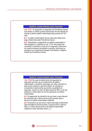 INSS (Técnico) – Direito Previdenciário – Prof. Hugo Goes
www.acasadoconcurseiro.com.br 661
Salário maternidade para homem
Art. 71-A. Ao segurado ou segurada da Previdência Social
que adotar ou obtiver guarda judicial para fins de adoção de
criança é devido salário-maternidade pelo período de 120
dias.
§ 1º O salário-maternidade de que trata este artigo será
pago diretamente pela Previdência Social.
§ 2º Ressalvado o pagamento do salário-maternidade à
mãe biológica e o disposto no art. 71-B, não poderá ser
concedido o benefício a mais de um segurado, decorrente
do mesmo processo de adoção ou guarda, ainda que os
cônjuges ou companheiros estejam submetidos a Regime
Próprio de Previdência Social.
Salário maternidade para homem
Art. 71-B. No caso de falecimento da segurada ou
segurado que fizer jus ao recebimento do salário-
maternidade, o benefício será pago, por todo o período ou
pelo tempo restante a que teria direito, ao cônjuge ou
companheiro sobrevivente que tenha a qualidade de
segurado, exceto no caso do falecimento do filho ou de seu
abandono, observadas as normas aplicáveis ao salário-
maternidade.
§ 1º O pagamento do benefício de que trata o caput deverá
ser requerido até o último dia do prazo previsto para o
término do salário-maternidade originário.
§ 2º O benefício de que trata o caput será pago diretamente
pela Previdência Social durante o período entre a data do
óbito e o último dia do término do salário-maternidade
originário e será calculado sobre: [...]
 