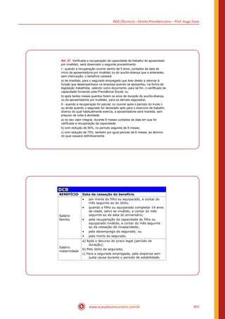 INSS (Técnico) – Direito Previdenciário – Prof. Hugo Goes
www.acasadoconcurseiro.com.br 665
Art. 47. Verificada a recuperação da capacidade de trabalho do aposentado
por invalidez, será observado o seguinte procedimento:
I - quando a recuperação ocorrer dentro de 5 anos, contados da data do
início da aposentadoria por invalidez ou do auxílio-doença que a antecedeu
sem interrupção, o benefício cessará:
a) de imediato, para o segurado empregado que tiver direito a retornar à
função que desempenhava na empresa quando se aposentou, na forma da
legislação trabalhista, valendo como documento, para tal fim, o certificado de
capacidade fornecido pela Previdência Social; ou
b) após tantos meses quantos forem os anos de duração do auxílio-doença
ou da aposentadoria por invalidez, para os demais segurados;
II - quando a recuperação for parcial, ou ocorrer após o período do inciso I,
ou ainda quando o segurado for declarado apto para o exercício de trabalho
diverso do qual habitualmente exercia, a aposentadoria será mantida, sem
prejuízo da volta à atividade:
a) no seu valor integral, durante 6 meses contados da data em que for
verificada a recuperação da capacidade;
b) com redução de 50%, no período seguinte de 6 meses;
c) com redução de 75%, também por igual período de 6 meses, ao término
do qual cessará definitivamente.
DCB
BENEFÍCIO Data da cessação do benefício
Salário
família
• por morte do filho ou equiparado, a contar do
mês seguinte ao do óbito;
• quando o filho ou equiparado completar 14 anos
de idade, salvo se inválido, a contar do mês
seguinte ao da data do aniversário;
• pela recuperação da capacidade do filho ou
equiparado inválido, a contar do mês seguinte
ao da cessação da incapacidade;
• pelo desemprego do segurado; ou
• pela morte do segurado.
Salário
maternidade
a) Após o decurso do prazo legal (período de
duração);
b) Pelo óbito da segurada;
c) Para a segurada empregada, pela dispensa sem
justa causa durante o período de estabilidade.
 