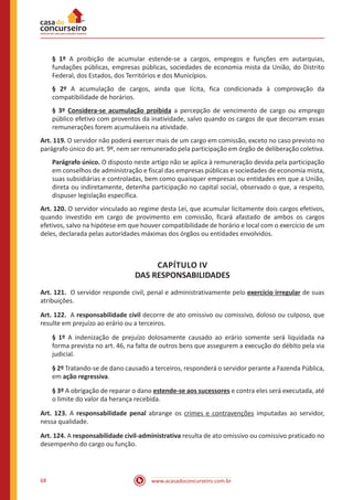 www.acasadoconcurseiro.com.br68
§ 1º A proibição de acumular estende-se a cargos, empregos e funções em autarquias,
fundações públicas, empresas públicas, sociedades de economia mista da União, do Distrito
Federal, dos Estados, dos Territórios e dos Municípios.
§ 2º A acumulação de cargos, ainda que lícita, fica condicionada à comprovação da
compatibilidade de horários.
§ 3º Considera-se acumulação proibida a percepção de vencimento de cargo ou emprego
público efetivo com proventos da inatividade, salvo quando os cargos de que decorram essas
remunerações forem acumuláveis na atividade.
Art. 119. O servidor não poderá exercer mais de um cargo em comissão, exceto no caso previsto no
parágrafo único do art. 9º, nem ser remunerado pela participação em órgão de deliberação coletiva.
Parágrafo único. O disposto neste artigo não se aplica à remuneração devida pela participação
em conselhos de administração e fiscal das empresas públicas e sociedades de economia mista,
suas subsidiárias e controladas, bem como quaisquer empresas ou entidades em que a União,
direta ou indiretamente, detenha participação no capital social, observado o que, a respeito,
dispuser legislação específica.
Art. 120. O servidor vinculado ao regime desta Lei, que acumular licitamente dois cargos efetivos,
quando investido em cargo de provimento em comissão, ficará afastado de ambos os cargos
efetivos, salvo na hipótese em que houver compatibilidade de horário e local com o exercício de um
deles, declarada pelas autoridades máximas dos órgãos ou entidades envolvidos.
CAPÍTULO IV
DAS RESPONSABILIDADES
Art. 121. O servidor responde civil, penal e administrativamente pelo exercício irregular de suas
atribuições.
Art. 122. A responsabilidade civil decorre de ato omissivo ou comissivo, doloso ou culposo, que
resulte em prejuízo ao erário ou a terceiros.
§ 1º A indenização de prejuízo dolosamente causado ao erário somente será liquidada na
forma prevista no art. 46, na falta de outros bens que assegurem a execução do débito pela via
judicial.
§ 2º Tratando-se de dano causado a terceiros, responderá o servidor perante a Fazenda Pública,
em ação regressiva.
§ 3º A obrigação de reparar o dano estende-se aos sucessores e contra eles será executada, até
o limite do valor da herança recebida.
Art. 123. A responsabilidade penal abrange os crimes e contravenções imputadas ao servidor,
nessa qualidade.
Art. 124. A responsabilidade civil-administrativa resulta de ato omissivo ou comissivo praticado no
desempenho do cargo ou função.
 