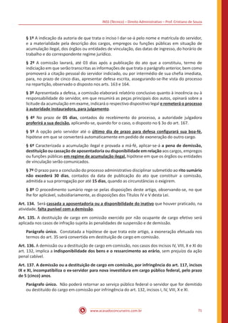 INSS (Técnico) – Direito Administrativo – Prof. Cristiano de Souza
www.acasadoconcurseiro.com.br 71
§ 1º A indicação da autoria de que trata o inciso I dar-se-á pelo nome e matrícula do servidor,
e a materialidade pela descrição dos cargos, empregos ou funções públicas em situação de
acumulação ilegal, dos órgãos ou entidades de vinculação, das datas de ingresso, do horário de
trabalho e do correspondente regime jurídico.
§ 2º A comissão lavrará, até 03 dias após a publicação do ato que a constituiu, termo de
indiciação em que serão transcritas as informações de que trata o parágrafo anterior, bem como
promoverá a citação pessoal do servidor indiciado, ou por intermédio de sua chefia imediata,
para, no prazo de cinco dias, apresentar defesa escrita, assegurando-se-lhe vista do processo
na repartição, observado o disposto nos arts. 163 e 164.
§ 3º Apresentada a defesa, a comissão elaborará relatório conclusivo quanto à inocência ou à
responsabilidade do servidor, em que resumirá as peças principais dos autos, opinará sobre a
licitude da acumulação em exame, indicará o respectivo dispositivo legal e remeterá o processo
à autoridade instauradora, para julgamento.
§ 4º No prazo de 05 dias, contados do recebimento do processo, a autoridade julgadora
proferirá a sua decisão, aplicando-se, quando for o caso, o disposto no § 3o do art. 167.
§ 5º A opção pelo servidor até o último dia de prazo para defesa configurará sua boa-fé,
hipótese em que se converterá automaticamente em pedido de exoneração do outro cargo.
§ 6º Caracterizada a acumulação ilegal e provada a má-fé, aplicar-se-á a pena de demissão,
destituição ou cassação de aposentadoria ou disponibilidade em relação aos cargos, empregos
ou funções públicas em regime de acumulação ilegal, hipótese em que os órgãos ou entidades
de vinculação serão comunicados.
§ 7º O prazo para a conclusão do processo administrativo disciplinar submetido ao rito sumário
não excederá 30 dias, contados da data de publicação do ato que constituir a comissão,
admitida a sua prorrogação por até 15 dias, quando as circunstâncias o exigirem.
§ 8º O procedimento sumário rege-se pelas disposições deste artigo, observando-se, no que
lhe for aplicável, subsidiariamente, as disposições dos Títulos IV e V desta Lei.
Art. 134. Será cassada a aposentadoria ou a disponibilidade do inativo que houver praticado, na
atividade, falta punível com a demissão.
Art. 135. A destituição de cargo em comissão exercido por não ocupante de cargo efetivo será
aplicada nos casos de infração sujeita às penalidades de suspensão e de demissão.
Parágrafo único. Constatada a hipótese de que trata este artigo, a exoneração efetuada nos
termos do art. 35 será convertida em destituição de cargo em comissão.
Art. 136. A demissão ou a destituição de cargo em comissão, nos casos dos incisos IV, VIII, X e XI do
art. 132, implica a indisponibilidade dos bens e o ressarcimento ao erário, sem prejuízo da ação
penal cabível.
Art. 137. A demissão ou a destituição de cargo em comissão, por infringência do art. 117, incisos
IX e XI, incompatibiliza o ex-servidor para nova investidura em cargo público federal, pelo prazo
de 5 (cinco) anos.
Parágrafo único. Não poderá retornar ao serviço público federal o servidor que for demitido
ou destituído do cargo em comissão por infringência do art. 132, incisos I, IV, VIII, X e XI.
 