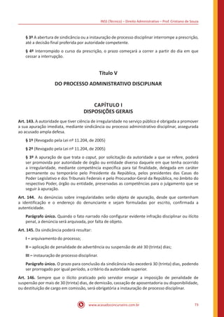 INSS (Técnico) – Direito Administrativo – Prof. Cristiano de Souza
www.acasadoconcurseiro.com.br 73
§ 3º A abertura de sindicância ou a instauração de processo disciplinar interrompe a prescrição,
até a decisão final proferida por autoridade competente.
§ 4º Interrompido o curso da prescrição, o prazo começará a correr a partir do dia em que
cessar a interrupção.
Título V
DO PROCESSO ADMINISTRATIVO DISCIPLINAR
CAPÍTULO I
DISPOSIÇÕES GERAIS
Art. 143. A autoridade que tiver ciência de irregularidade no serviço público é obrigada a promover
a sua apuração imediata, mediante sindicância ou processo administrativo disciplinar, assegurada
ao acusado ampla defesa.
§ 1º (Revogado pela Lei nº 11.204, de 2005)
§ 2º (Revogado pela Lei nº 11.204, de 2005)
§ 3º A apuração de que trata o caput, por solicitação da autoridade a que se refere, poderá
ser promovida por autoridade de órgão ou entidade diverso daquele em que tenha ocorrido
a irregularidade, mediante competência específica para tal finalidade, delegada em caráter
permanente ou temporário pelo Presidente da República, pelos presidentes das Casas do
Poder Legislativo e dos Tribunais Federais e pelo Procurador-Geral da República, no âmbito do
respectivo Poder, órgão ou entidade, preservadas as competências para o julgamento que se
seguir à apuração.
Art. 144. As denúncias sobre irregularidades serão objeto de apuração, desde que contenham
a identificação e o endereço do denunciante e sejam formuladas por escrito, confirmada a
autenticidade.
Parágrafo único. Quando o fato narrado não configurar evidente infração disciplinar ou ilícito
penal, a denúncia será arquivada, por falta de objeto.
Art. 145. Da sindicância poderá resultar:
I – arquivamento do processo;
II – aplicação de penalidade de advertência ou suspensão de até 30 (trinta) dias;
III – instauração de processo disciplinar.
Parágrafo único. O prazo para conclusão da sindicância não excederá 30 (trinta) dias, podendo
ser prorrogado por igual período, a critério da autoridade superior.
Art. 146. Sempre que o ilícito praticado pelo servidor ensejar a imposição de penalidade de
suspensão por mais de 30 (trinta) dias, de demissão, cassação de aposentadoria ou disponibilidade,
ou destituição de cargo em comissão, será obrigatória a instauração de processo disciplinar.
 