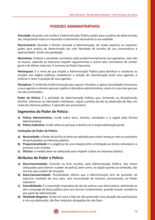 INSS (Técnico) – Direito Administrativo – Prof. Cristiano de Souza
www.acasadoconcurseiro.com.br 79
PODERES ADMINISTRATIVOS
Vinculado: Quando a lei confere à Administração Pública poder para a prática de determinado
ato, estipulando todos os requisitos e elementos necessários à sua validade.
Discricionário: Quando o Direito concede à Administração, de modo explícito ou implícito,
poder para prática de determinado ato com liberdade de escolha de sua conveniência e
oportunidade. Existe uma gradação.
Normativo: Embora a atividade normativa caiba predominantemente ao Legislativo, nele não
se exaure, cabendo ao Executivo expedir regulamentos e outros atos normativos de caráter
geral e de efeitos externos. É inerente ao Poder Executivo.
Hierárquico: É o meio de que dispõe a Administração Pública para distribuir e escalonar as
funções dos órgãos públicos; estabelecer a relação de subordinação entre seus agentes; e
ordenar e rever a atuação de seus agentes.
Disciplinar: É conferido à Administração para apurar infrações e aplicar penalidades funcionais
a seus agentes e demais pessoas sujeitas à disciplina administrativa, como é o caso das que por
ela são contratados;
Poder de Polícia: É a atividade da Administração Pública que, limitando ou disciplinando
direitos, interesses ou liberdades individuais, regula a prática do ato ou abstenção de fato, em
razão do interesse público. É aplicado aos particulares.
Segmentos do Poder de Polícia:
a)	 Policia Administrativa: incide sobre bens, direitos, atividades e é regida pelo Direito
Administrativo.
b)	 Policia Judiciária: incide sobre as pessoas e destina-se à responsabilização penal.
Limitações do Poder de Polícia:
a)	 Necessidade: o Poder de policia só deve ser adotado para evitar ameaças reais ou prováveis
de pertubações ao interesse público;
b)	 Proporcionalidade: é a exigência de uma relação entre a limitação ao direito individual e o
prejuízo a ser evitado;
c)	 Eficácia: a medida deve ser adequada para impedir o dano ao interesse público.
Atributos do Poder e Polícia:
a)	 Discricionariedade: Consiste na livre escolha, pela Administração Pública, dos meios
adequados para exercer o poder de policia, bem como, na opção quanto ao conteúdo, das
normas que cuidam de tal poder.
b)	 Auto-Executoriedade: Possibilidade efetiva que a Administração tem de proceder ao
exercício imediato de seus atos, sem necessidade de recorrer, previamente, ao Poder
Judiciário.
c)	 Coercibilidade: É a imposição imperativa do ato de policia a seu destinatário, admitindo-se
até o emprego da força pública para seu normal cumprimento, quando houver resistência
por parte do administrado.
d)	 Atividade Negativa: Tendo em vista o fato de não pretender uma atuação dos particulares
e sim sua abstenção, são lhes impostas obrigações de não fazer.
 