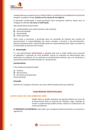 www.acasadoconcurseiro.com.br92
condicionada que é aquela em que o Poder Público se autolimita na faculdade discricionária de
revogá-la a qualquer tempo, fixando em lei o prazo de sua vigência.
A permissão condicionada é usada geralmente para transportes coletivos. Neste caso, se
revogada ou alterada, dá causas a indenização.
São características da permissão:
a)	 unilateralidade (é ato administrativo e não con­trato);
b)	 discricionariedade;
c)	 precariedade;
d)	 intuitu personae.
Assim como a concessão, a permissão deve ser precedida de licitação para escolha do
permissionário. A responsabilidade por danos causados a tercei­ros é do permis­sionário.
Apenas subsidiariamente a Administração pode ser responsa­bilizada pela culpa na escolha ou
na fiscalização do executor dos serviços.
3.	Autorização
É o ato administrativo discricionário e precário pelo qual o Poder Público torna possível
ao particular a realização de certa atividade, serviço ou utilização de determinados bens
particulares ou públicos, de seu exclusivo ou predominante interesse, que a lei condiciona à
aquiescência prévia da Administração. Ex: serviço de táxi.
Características
É ato unilateral da Administração:
a)	 Precário;
b)	 Discricionário;
c)	 No interesse do particular;
intuitu personae.
Cessação
Pode dar-se a qualquer momento, sem que a Administração tenha que indenizar.
Improbidade Administrativa
LEI Nº 8.429, DE 2 DE JUNHO DE 1992.
Dispõe sobre as sanções aplicáveis aos agentes públicos nos casos de
enriquecimento ilícito no exercício de mandato, cargo, emprego ou
função na administração pública direta, indireta ou fundacional e dá
outras providências.
O PRESIDENTE DA REPÚBLICA, Faço saber que o Congresso Nacional decreta e eu sanciono a
seguinte lei:
 