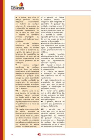 www.acasadoconcurseiro.com.br96
IV – utilizar, em obra ou
serviço particular, veículos,
máquinas, equipamentos
ou material de qualquer
natureza, de propriedade ou
à disposição de qualquer das
entidades mencionadas no
art. 1º desta lei, bem como
o trabalho de servidores
públicos, empregados ou
terceiros contratados por essas
entidades;
V – receber vantagem
econômica de qualquer
natureza, direta ou indireta,
para tolerar a exploração ou
a prática de jogos de azar, de
lenocínio, de narcotráfico, de
contrabando, de usura ou de
qualquer outra atividade ilícita,
ou aceitar promessa de tal
vantagem;
VI – receber vantagem
econômica de qualquer
natureza, direta ou indireta,
parafazerdeclaraçãofalsasobre
medição ou avaliação em obras
públicas ou qualquer outro
serviço, ou sobre quantidade,
peso, medida, qualidade ou
característica de mercadorias
ou bens fornecidos a qualquer
das entidades mencionadas no
art. 1º desta lei;
VII – adquirir, para si ou
para outrem, no exercício de
mandato, cargo, emprego
ou função pública, bens de
qualquer natureza cujo valor
seja desproporcional à evolução
do patrimônio ou à renda do
agente público;
IV – permitir ou facilitar
a alienação, permuta ou
locação de bem integrante do
patrimônio de qualquer das
entidades referidas no art. 1º
desta lei, ou ainda a prestação
de serviço por parte delas, por
preço inferior ao de mercado;
V – permitir ou facilitar a
aquisição, permuta ou locação
de bem ou serviço por preço
superior ao de mercado;
VI – realizar operação financeira
sem observância das normas
legais e regulamentares ou
aceitar garantia insuficiente ou
inidônea;
VII – conceder benefício
administrativo ou fiscal sem a
observância das formalidades
legais ou regulamentares
aplicáveis à espécie;
VIII – frustrar a licitude de
processo licitatório ou dispensá-
lo indevidamente;
IX – ordenar ou permitir
a realização de despesas
não autorizadas em lei ou
regulamento;
X – agir negligentemente na
arrecadação de tributo ou
renda, bem como no que diz
respeito à conservação do
patrimônio público;
XI – liberar verba pública
sem a estrita observância das
normas pertinentes ou influir
de qualquer forma para a sua
aplicação irregular;
XII – permitir, facilitar ou
concorrer para que terceiro se
enriqueça ilicitamente;
VIII–aceitaremprego,comissão
ou exercer atividade de
consultoria ou assessoramento
para pessoa física ou jurídica
que tenha interesse suscetível
de ser atingido ou amparado
por ação ou omissão decorrente
das atribuições do agente
público, durante a atividade;
XIII – permitir que se
utilize, em obra ou serviço
particular, veículos, máquinas,
equipamentos ou material
de qualquer natureza, de
propriedade ou à disposição
de qualquer das entidades
mencionadas no art. 1° desta
lei, bem como o trabalho de
 