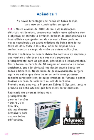 122
Instalações Elétricas Residenciais
Apêndice 1
As novas tecnologias de cabos de baixa tensão
para uso em construções em geral.
1.1 - Nesta revisão de 2006 do livro de instalações
elétricas residenciais, procuramos incluir este apêndice com
o objetivo de atender a diversos pedidos de profissionais da
área elétrica que gostariam de ver neste livro quais as
novas tecnologias de cabos elétricos de baixa tensão na
faixa de 450/750V e 0,6/1kV, afim de ampliar seus
conhecimentos e campo de visão de outras aplicações.
Há uma tendência de desenvolvimento contínuo de materiais
que venham a oferecer cada vez mais segurança
principalmente para as pessoas, patrimônio e equipamentos.
Desta forma na década de 70 surgem no mercado os cabos
antichama, que são obrigatórios desde aquela época em
todas edificações. Nesta linha de desenvolvimento surgem
agora os cabos que além de serem antichama possuem
também características de baixa emissão de fumaça e gases
tóxicos em caso de incidente ou até de incêndio.
Pioneira mais uma vez a Prysmiam Cables & Systems lança o
produto da linha Afumex que tem estas características.
Fabricado em diversas linhas mais
principalmente
para as tensões
450/750V e
0,6/1kV,
são atualmente
acessíveis para
uso em todas
edificações.
1630 IER 14X21 ok 20.12.2006 17:58 Page 122
 