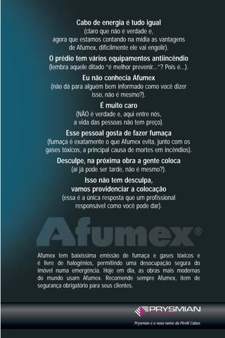 Cabo de energia é tudo igual
(claro que não é verdade e,
agora que estamos contando na mídia as vantagens
de Afumex, dificilmente ele vai engolir).
O prédio tem vários equipamentos antiincêndio
(lembra aquele ditado “é melhor prevenir...”? Pois é...).
Eu não conhecia Afumex
(não dá para alguém bem informado como você dizer
isso, não é mesmo?).
É muito caro
(NÃO é verdade e, aqui entre nós,
a vida das pessoas não tem preço).
Esse pessoal gosta de fazer fumaça
(fumaça é exatamente o que Afumex evita, junto com os
gases tóxicos, a principal causa de mortes em incêndios).
Desculpe, na próxima obra a gente coloca
(aí já pode ser tarde, não é mesmo?).
Isso não tem desculpa,
vamos providenciar a colocação
(essa é a única resposta que um profissional
responsável como você pode dar).
Afumex tem baixíssima emissão de fumaça e gases tóxicos e
é livre de halogênios, permitindo uma desocupação segura do
imóvel numa emergência. Hoje em dia, as obras mais modernas
do mundo usam Afumex. Recomende sempre Afumex, item de
segurança obrigatório para seus clientes.
Prysmian é o novo nome da Pirelli Cabos.
 