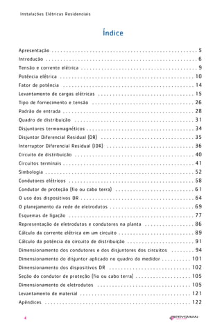 4
Instalações Elétricas Residenciais
Índice
Apresentação . . . . . . . . . . . . . . . . . . . . . . . . . . . . . . . . . . . . . . . . . . . . . . . . . . 5
Introdução . . . . . . . . . . . . . . . . . . . . . . . . . . . . . . . . . . . . . . . . . . . . . . . . . . . . 6
Tensão e corrente elétrica . . . . . . . . . . . . . . . . . . . . . . . . . . . . . . . . . . . . . . . . 9
Potência elétrica . . . . . . . . . . . . . . . . . . . . . . . . . . . . . . . . . . . . . . . . . . . . . . 10
Fator de potência . . . . . . . . . . . . . . . . . . . . . . . . . . . . . . . . . . . . . . . . . . . . . 14
Levantamento de cargas elétricas . . . . . . . . . . . . . . . . . . . . . . . . . . . . . . . . . 15
Tipo de fornecimento e tensão . . . . . . . . . . . . . . . . . . . . . . . . . . . . . . . . . . . 26
Padrão de entrada . . . . . . . . . . . . . . . . . . . . . . . . . . . . . . . . . . . . . . . . . . . . . 28
Quadro de distribuição . . . . . . . . . . . . . . . . . . . . . . . . . . . . . . . . . . . . . . . . . 31
Disjuntores termomagnéticos . . . . . . . . . . . . . . . . . . . . . . . . . . . . . . . . . . . . . 34
Disjuntor Diferencial Residual (DR) . . . . . . . . . . . . . . . . . . . . . . . . . . . . . . . . 35
Interruptor Diferencial Residual (IDR) . . . . . . . . . . . . . . . . . . . . . . . . . . . . . . 36
Circuito de distribuição . . . . . . . . . . . . . . . . . . . . . . . . . . . . . . . . . . . . . . . . . 40
Circuitos terminais . . . . . . . . . . . . . . . . . . . . . . . . . . . . . . . . . . . . . . . . . . . . . 41
Simbologia . . . . . . . . . . . . . . . . . . . . . . . . . . . . . . . . . . . . . . . . . . . . . . . . . . . 52
Condutores elétricos . . . . . . . . . . . . . . . . . . . . . . . . . . . . . . . . . . . . . . . . . . . 58
Condutor de proteção (fio ou cabo terra) . . . . . . . . . . . . . . . . . . . . . . . . . . . 61
O uso dos dispositivos DR . . . . . . . . . . . . . . . . . . . . . . . . . . . . . . . . . . . . . . . 64
O planejamento da rede de eletrodutos . . . . . . . . . . . . . . . . . . . . . . . . . . . . . 69
Esquemas de ligação . . . . . . . . . . . . . . . . . . . . . . . . . . . . . . . . . . . . . . . . . . . 77
Representação de eletrodutos e condutores na planta . . . . . . . . . . . . . . . . . 86
Cálculo da corrente elétrica em um circuito . . . . . . . . . . . . . . . . . . . . . . . . . . 89
Cálculo da potência do circuito de distribuição . . . . . . . . . . . . . . . . . . . . . . . 91
Dimensionamento dos condutores e dos disjuntores dos circuitos . . . . . . . . 94
Dimensionamento do disjuntor aplicado no quadro do medidor . . . . . . . . . . 101
Dimensionamento dos dispositivos DR . . . . . . . . . . . . . . . . . . . . . . . . . . . . 102
Seção do condutor de proteção (fio ou cabo terra) . . . . . . . . . . . . . . . . . . . 105
Dimensionamento de eletrodutos . . . . . . . . . . . . . . . . . . . . . . . . . . . . . . . . 105
Levantamento de material . . . . . . . . . . . . . . . . . . . . . . . . . . . . . . . . . . . . . . 121
Apêndices . . . . . . . . . . . . . . . . . . . . . . . . . . . . . . . . . . . . . . . . . . . . . . . . . . 122
1630 IER 14X21 ok 20.12.2006 17:55 Page 4
 