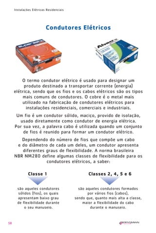 58
Instalações Elétricas Residenciais
Condutores Elétricos
são aqueles condutores
sólidos (fios), os quais
apresentam baixo grau
de flexibilidade durante
o seu manuseio.
são aqueles condutores formados
por vários fios (cabos),
sendo que, quanto mais alta a classe,
maior a flexibilidade do cabo
durante o manuseio.
Classes 2, 4, 5 e 6Classe 1
O termo condutor elétrico é usado para designar um
produto destinado a transportar corrente (energia)
elétrica, sendo que os fios e os cabos elétricos são os tipos
mais comuns de condutores. O cobre é o metal mais
utilizado na fabricação de condutores elétricos para
instalações residenciais, comerciais e industriais.
Um fio é um condutor sólido, maciço, provido de isolação,
usado diretamente como condutor de energia elétrica.
Por sua vez, a palavra cabo é utilizada quando um conjunto
de fios é reunido para formar um condutor elétrico.
Dependendo do número de fios que compõe um cabo
e do diâmetro de cada um deles, um condutor apresenta
diferentes graus de flexibilidade. A norma brasileira
NBR NM280 define algumas classes de flexibilidade para os
condutores elétricos, a saber:
1630 IER 14X21 ok 20.12.2006 17:57 Page 58
 
