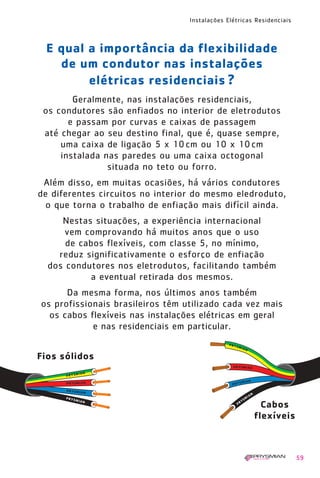 Instalações Elétricas Residenciais
59
E qual a importância da flexibilidade
de um condutor nas instalações
elétricas residenciais ?
Geralmente, nas instalações residenciais,
os condutores são enfiados no interior de eletrodutos
e passam por curvas e caixas de passagem
até chegar ao seu destino final, que é, quase sempre,
uma caixa de ligação 5 x 10cm ou 10 x 10cm
instalada nas paredes ou uma caixa octogonal
situada no teto ou forro.
Além disso, em muitas ocasiões, há vários condutores
de diferentes circuitos no interior do mesmo eledroduto,
o que torna o trabalho de enfiação mais difícil ainda.
Nestas situações, a experiência internacional
vem comprovando há muitos anos que o uso
de cabos flexíveis, com classe 5, no mínimo,
reduz significativamente o esforço de enfiação
dos condutores nos eletrodutos, facilitando também
a eventual retirada dos mesmos.
Da mesma forma, nos últimos anos também
os profissionais brasileiros têm utilizado cada vez mais
os cabos flexíveis nas instalações elétricas em geral
e nas residenciais em particular.
Fios sólidos
Cabos
flexíveis
1630 IER 14X21 ok 20.12.2006 17:57 Page 59
 