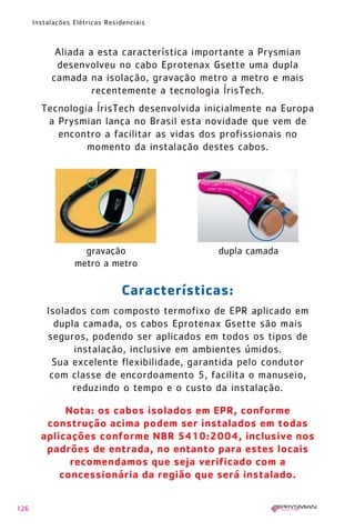 126
Instalações Elétricas Residenciais
Nota: os cabos isolados em EPR, conforme
construção acima podem ser instalados em todas
aplicações conforme NBR 5410:2004, inclusive nos
padrões de entrada, no entanto para estes locais
recomendamos que seja verificado com a
concessionária da região que será instalado.
Aliada a esta característica importante a Prysmian
desenvolveu no cabo Eprotenax Gsette uma dupla
camada na isolação, gravação metro a metro e mais
recentemente a tecnologia ÍrisTech.
Tecnologia ÍrisTech desenvolvida inicialmente na Europa
a Prysmian lança no Brasil esta novidade que vem de
encontro a facilitar as vidas dos profissionais no
momento da instalação destes cabos.
Características:
Isolados com composto termofixo de EPR aplicado em
dupla camada, os cabos Eprotenax Gsette são mais
seguros, podendo ser aplicados em todos os tipos de
instalação, inclusive em ambientes úmidos.
Sua excelente flexibilidade, garantida pelo condutor
com classe de encordoamento 5, facilita o manuseio,
reduzindo o tempo e o custo da instalação.
gravação
metro a metro
dupla camada
1630 IER 14X21 ok 20.12.2006 17:58 Page 126
 