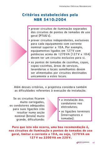 Instalações Elétricas Residenciais
47
Critérios estabelecidos pela
NBR 5410:2004
Além desses critérios, o projetista considera também
as dificuldades referentes à execução da instalação.
Para que isto não ocorra, uma boa recomendação é,
nos circuitos de iluminação e pontos de tomadas de uso
geral, limitar a corrente a 10 A, ou seja, 1270 VA em
127 V ou 2200 VA em 220 V.
• prever circuitos de iluminação separados
dos circuitos de pontos de tomadas de uso
geral (PTUG’s).
• prever circuitos independentes, exclusivos
para cada equipamento com corrente
nominal superior a 10A. Por exemplo,
equipamentos ligados em 127V com
potências acima de 1270VA (127V x 10A)
devem ter um circuito exclusivo para si.
• os pontos de tomadas de cozinhas, copas,
copas-cozinhas, áreas de serviços,
lavanderias e locais semelhantes devem
ser alimentados por circuitos destinados
unicamente a estes locais.
Se os circuitos ficarem
muito carregados,
os condutores adequados
para suas ligações irão
resultar numa seção
nominal (bitola) muito
grande, dificultando:
• a instalação dos
condutores nos
eletrodutos;
• as ligações terminais
(interruptores e
tomadas).
1630 IER 14X21 ok 20.12.2006 17:56 Page 47
 