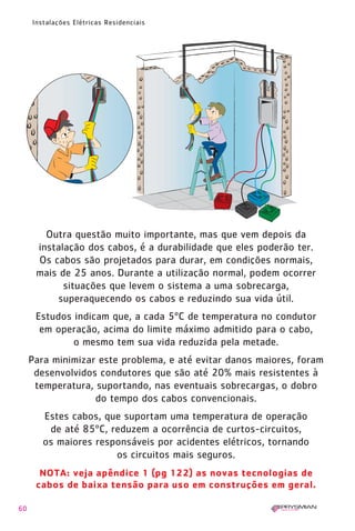 60
Instalações Elétricas Residenciais
NOTA: veja apêndice 1 (pg 122) as novas tecnologias de
cabos de baixa tensão para uso em construções em geral.
Outra questão muito importante, mas que vem depois da
instalação dos cabos, é a durabilidade que eles poderão ter.
Os cabos são projetados para durar, em condições normais,
mais de 25 anos. Durante a utilização normal, podem ocorrer
situações que levem o sistema a uma sobrecarga,
superaquecendo os cabos e reduzindo sua vida útil.
Estudos indicam que, a cada 5ºC de temperatura no condutor
em operação, acima do limite máximo admitido para o cabo,
o mesmo tem sua vida reduzida pela metade.
Para minimizar este problema, e até evitar danos maiores, foram
desenvolvidos condutores que são até 20% mais resistentes à
temperatura, suportando, nas eventuais sobrecargas, o dobro
do tempo dos cabos convencionais.
Estes cabos, que suportam uma temperatura de operação
de até 85ºC, reduzem a ocorrência de curtos-circuitos,
os maiores responsáveis por acidentes elétricos, tornando
os circuitos mais seguros.
1630 IER 14X21 ok 20.12.2006 17:57 Page 60
 