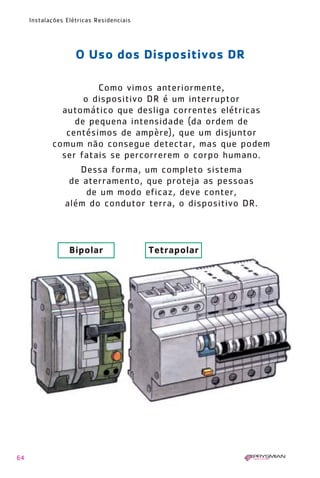 64
Instalações Elétricas Residenciais
Como vimos anteriormente,
o dispositivo DR é um interruptor
automático que desliga correntes elétricas
de pequena intensidade (da ordem de
centésimos de ampère), que um disjuntor
comum não consegue detectar, mas que podem
ser fatais se percorrerem o corpo humano.
Dessa forma, um completo sistema
de aterramento, que proteja as pessoas
de um modo eficaz, deve conter,
além do condutor terra, o dispositivo DR.
O Uso dos Dispositivos DR
Bipolar Tetrapolar
1630 IER 14X21 ok 20.12.2006 17:57 Page 64
 