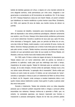 11
balcão de bebidas gasosas em Lihue, e depois em uma mansão colonial de
uma elegante senhora, onde permaneceu por vinte anos, chegando a ser
governanta e comandando os 20 funcionários da residência. Em 10 de março
de 1917, Hawayo Kawamuru casou-se com Saichi Takata, um jovem contador
que trabalhava na mesma residência e juntos tiveram duas filhas. Entretanto,
em 1930, com apenas 34 anos de idade, seu marido morreu de câncer no
pulmão.
O excesso de trabalho, necessário para manutenção da sua família,
além da depressão e dos sérios problemas psicológicos, afetaram seriamente
sua saúde e, aos 35 anos, Hawayo tinha desenvolvido problemas pulmonares
e um tumor abdominal. Durante a ausência de seus pais que, após 40 anos,
tinha retornado a Yamaguchi, Japão, para um período de férias de um ano,
uma das irmãs de Takata, recém-casada, e com somente 25 anos, morreu de
tétano. Sensível, Hawayo percebeu ser a notícia muito triste para ser dada aos
pais pelo correio, e assim, Takata resolveu comunicar pessoalmente a notícia,
ocasião em que aproveitaria para tratar de sua saúde na Clínica Maeda, em
Akasaka, onde seu marido havia sido tratado antes de falecer.
Em 1935, após 10 dias e noites de viagem de barco, foi descoberto que
Takata estava com um tumor abdominal, além de pedras na vesícula e
problema no apêndice, razão pela qual seu estômago doía todo o tempo,
impedindo-a de andar erguida. Takata foi internada para se submeter a uma
cirurgia. Já na sala cirúrgica, minutos antes da operação, Hawayo ouviu uma
voz várias vezes afirmando: “a operação não é necessária”. Sentiu então que
haveria um outro modo de curá-la. O médico, ao ser comunicado do “aviso”,
cancelou a operação e indicou-a para um tratamento de Reiki na clínica Shina
no Machi, do Dr. Hayashi, onde começou a receber tratamento diário e em
quatro meses estava totalmente curada; havia ganho 5 quilos e parecia estar
dez anos mais jovem.
Durante o tratamento, Takata não entendia como as mãos daquelas
pessoas que a tratavam podiam esquentar tanto e chegou a procurar pilhas
escondidas nos reikianos. Hawayo inclinou-se a aprender o Reiki, que, no
entanto, na sociedade japonesa, era tesouro reservado aos homens e
inacessível a pessoas estrangeiras. Depois de ter tido seu primeiro pedido
 