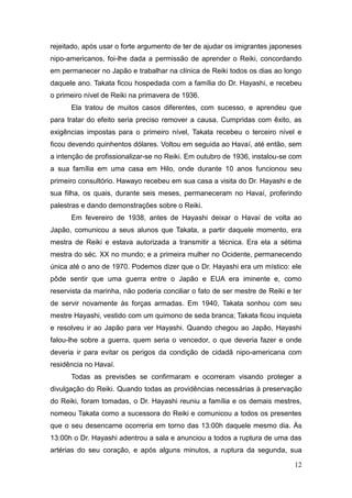12
rejeitado, após usar o forte argumento de ter de ajudar os imigrantes japoneses
nipo-americanos, foi-lhe dada a permissão de aprender o Reiki, concordando
em permanecer no Japão e trabalhar na clínica de Reiki todos os dias ao longo
daquele ano. Takata ficou hospedada com a família do Dr. Hayashi, e recebeu
o primeiro nível de Reiki na primavera de 1936.
Ela tratou de muitos casos diferentes, com sucesso, e aprendeu que
para tratar do efeito seria preciso remover a causa. Cumpridas com êxito, as
exigências impostas para o primeiro nível, Takata recebeu o terceiro nível e
ficou devendo quinhentos dólares. Voltou em seguida ao Havaí, até então, sem
a intenção de profissionalizar-se no Reiki. Em outubro de 1936, instalou-se com
a sua família em uma casa em Hilo, onde durante 10 anos funcionou seu
primeiro consultório. Hawayo recebeu em sua casa a visita do Dr. Hayashi e de
sua filha, os quais, durante seis meses, permaneceram no Havaí, proferindo
palestras e dando demonstrações sobre o Reiki.
Em fevereiro de 1938, antes de Hayashi deixar o Havaí de volta ao
Japão, comunicou a seus alunos que Takata, a partir daquele momento, era
mestra de Reiki e estava autorizada a transmitir a técnica. Era ela a sétima
mestra do séc. XX no mundo; e a primeira mulher no Ocidente, permanecendo
única até o ano de 1970. Podemos dizer que o Dr. Hayashi era um místico: ele
pôde sentir que uma guerra entre o Japão e EUA era iminente e, como
reservista da marinha, não poderia conciliar o fato de ser mestre de Reiki e ter
de servir novamente às forças armadas. Em 1940, Takata sonhou com seu
mestre Hayashi, vestido com um quimono de seda branca; Takata ficou inquieta
e resolveu ir ao Japão para ver Hayashi. Quando chegou ao Japão, Hayashi
falou-lhe sobre a guerra, quem seria o vencedor, o que deveria fazer e onde
deveria ir para evitar os perigos da condição de cidadã nipo-americana com
residência no Havaí.
Todas as previsões se confirmaram e ocorreram visando proteger a
divulgação do Reiki. Quando todas as providências necessárias à preservação
do Reiki, foram tomadas, o Dr. Hayashi reuniu a família e os demais mestres,
nomeou Takata como a sucessora do Reiki e comunicou a todos os presentes
que o seu desencarne ocorreria em torno das 13:00h daquele mesmo dia. Às
13:00h o Dr. Hayashi adentrou a sala e anunciou a todos a ruptura de uma das
artérias do seu coração, e após alguns minutos, a ruptura da segunda, sua
 