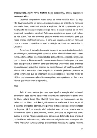 14
preocupação, medo, raiva, tristeza, baixa autoestima, stress, depressão,
desânimo, etc...
Devemos compreender nosso corpo de forma holística “total”, ou seja,
não devemos dividi-lo em partes. A verdadeira saúde se encontra na harmonia
em níveis físico, emocional, mental e espiritual. Já foi comprovado que na
maior parte de nossas doenças no corpo físico, a causa encontra-se em nível
emocional, mental e/ou espiritual. Tudo o que acontece em algum nível, reflete-
se nos outros. Por isso devemos procurar manter essa harmonia, para que
nossa energia vital flua livremente. E para que possamos estar em harmonia
com o cosmos compartilhando com a energia de todos os elementos do
Universo.
Como tudo é formado de energia, devemos ter consciência de que tudo
está interligado, que interagimos com tudo e com todos ao nosso redor. Dessa
forma podemos afetar e sermos afetados: pelo ambiente, pessoas e elementos
que contatamos. Devemos então mantermo-nos harmonizados para que essa
troca seja positiva, e também para que tenhamos uma defesa caso entremos
em contato com ambientes, pessoas ou elementos com a frequência vibratória
inferior. Para elevarmos nossa frequência vibratória, podemos procurar as
várias ferramentas que se encontram a nossa disposição. Podemos mudar os
hábitos que bloquearam o livre fluxo energético, assim podemos acolher novos
hábitos que nos auxiliem a equilibrá-lo.
REIKI
Reiki é uma palavra japonesa que significa energia vital universal;
atualmente, essa palavra está sendo utilizada para identificar o Sistema Usui
de Cura Natural (Usui Shiki Ryoho) nome dado em homenagem ao seu
redescobridor, Mikao Usui. Rei significa universal e refere-se à parte espiritual,
à essência energética cósmica, que permeia todas as coisas e circunda todos
os lugares. Ki é a energia vital individual que circunda nossos corpos
mantendo-os vivos, e está presente, fluindo, em todos os organismos vivos;
quando a energia Ki sai do corpo, esse corpo deixa de ter vida. Essa energia é
conhecida em todo o mundo, cada cultura ou religião tem um nome para ela:
Prana (Índia); Chi (China); Energia Bioplasmática (Rússia); Ka (Egito); Pneuma
 