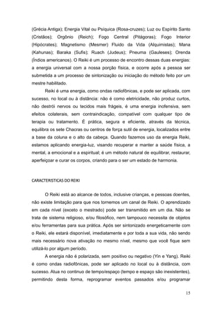 15
(Grécia Antiga); Energia Vital ou Psíquica (Rosa-cruzes); Luz ou Espírito Santo
(Cristãos); Orgônio (Reich); Fogo Central (Pitágoras); Fogo Interior
(Hipócrates); Magnetismo (Mesmer) Fluido da Vida (Alquimistas); Mana
(Kahunas); Baraka (Sufis); Ruach (Judeus); Pneuma (Gauleses); Orenda
(Índios americanos). O Reiki é um processo de encontro dessas duas energias:
a energia universal com a nossa porção física, e ocorre após a pessoa ser
submetida a um processo de sintonização ou iniciação do método feito por um
mestre habilitado.
Reiki é uma energia, como ondas radiofônicas, e pode ser aplicada, com
sucesso, no local ou à distância: não é como eletricidade, não produz curtos,
não destrói nervos ou tecidos mais frágeis, é uma energia inofensiva, sem
efeitos colaterais, sem contraindicação, compatível com qualquer tipo de
terapia ou tratamento. É prática, segura e eficiente, através da técnica,
equilibra os sete Chacras ou centros de força sutil de energia, localizados entre
a base da coluna e o alto da cabeça. Quando fazemos uso da energia Reiki,
estamos aplicando energia-luz, visando recuperar e manter a saúde física, a
mental, a emocional e a espiritual; é um método natural de equilibrar, restaurar,
aperfeiçoar e curar os corpos, criando para o ser um estado de harmonia.
CARACTERISTICAS DO REIKI
O Reiki está ao alcance de todos, inclusive crianças, e pessoas doentes,
não existe limitação para que nos tornemos um canal de Reiki. O aprendizado
em cada nível (exceto o mestrado) pode ser transmitido em um dia. Não se
trata de sistema religioso, e/ou filosófico, nem tampouco necessita de objetos
e/ou ferramentas para sua prática. Após ser sintonizado energeticamente com
o Reiki, ele estará disponível, imediatamente e por toda a sua vida, não sendo
mais necessário nova ativação no mesmo nível, mesmo que você fique sem
utilizá-lo por algum período.
A energia não é polarizada, sem positivo ou negativo (Yin e Yang). Reiki
é como ondas radiofônicas, pode ser aplicado no local ou à distância, com
sucesso. Atua no continuo de tempo/espaço (tempo e espaço são inexistentes),
permitindo desta forma, reprogramar eventos passados e/ou programar
 