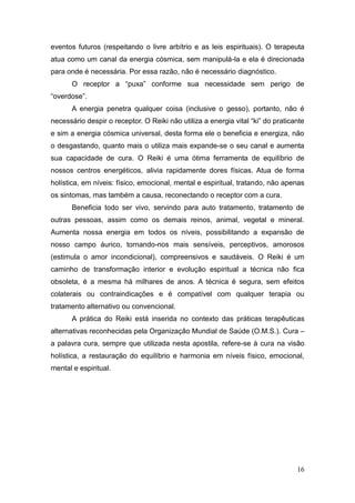 16
eventos futuros (respeitando o livre arbítrio e as leis espirituais). O terapeuta
atua como um canal da energia cósmica, sem manipulá-la e ela é direcionada
para onde é necessária. Por essa razão, não é necessário diagnóstico.
O receptor a “puxa” conforme sua necessidade sem perigo de
“overdose”.
A energia penetra qualquer coisa (inclusive o gesso), portanto, não é
necessário despir o receptor. O Reiki não utiliza a energia vital “ki” do praticante
e sim a energia cósmica universal, desta forma ele o beneficia e energiza, não
o desgastando, quanto mais o utiliza mais expande-se o seu canal e aumenta
sua capacidade de cura. O Reiki é uma ótima ferramenta de equilíbrio de
nossos centros energéticos, alivia rapidamente dores físicas. Atua de forma
holística, em níveis: físico, emocional, mental e espiritual, tratando, não apenas
os sintomas, mas também a causa, reconectando o receptor com a cura.
Beneficia todo ser vivo, servindo para auto tratamento, tratamento de
outras pessoas, assim como os demais reinos, animal, vegetal e mineral.
Aumenta nossa energia em todos os níveis, possibilitando a expansão de
nosso campo áurico, tornando-nos mais sensíveis, perceptivos, amorosos
(estimula o amor incondicional), compreensivos e saudáveis. O Reiki é um
caminho de transformação interior e evolução espiritual a técnica não fica
obsoleta, é a mesma há milhares de anos. A técnica é segura, sem efeitos
colaterais ou contraindicações e é compatível com qualquer terapia ou
tratamento alternativo ou convencional.
A prática do Reiki está inserida no contexto das práticas terapêuticas
alternativas reconhecidas pela Organização Mundial de Saúde (O.M.S.). Cura –
a palavra cura, sempre que utilizada nesta apostila, refere-se à cura na visão
holística, a restauração do equilíbrio e harmonia em níveis físico, emocional,
mental e espiritual.
 