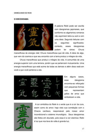 17
SIMBOLISMO DO REIKI
O IDEOGRAMA
A palavra Reiki pode ser escrita
com ideogramas japoneses, que
conforme os algarismos romanos
não exprimem letra ou som e sim
uma ideia. Segundo leituras com
os seguintes significados:
contexto, esses ideogramas
podem ter várias: Chuva
maravilhosa de energia vital; Chuva maravilhosa que dá vida. A ideia de algo,
que vem do cosmos e que seu encontro com a terra produz o milagre da vida.
Chuva maravilhosa que produz o milagre da vida. A comunhão de uma
energia superior com uma terrena, porém que se pertencem mutuamente. Uma
energia maravilhosa que está acima de todas as demais e além disso está em
você e que você pertence a ela.
Em alguns casos,
esse ideograma
encontra-se reforçado
com pequenas formas
que representam
grãos de arroz que
simbolizam a vida.
A cor simbólica do Reiki é o verde que é a cor da cura,
assim como do amor; haja visto sua correlação com o
Chacra cardíaco, responsável pelo nosso amor
incondicional e sistema imunológico. Seus ideogramas
são feitos em dourado, pois essa é a cor cósmica: Reiki
é luz que nos leva de volta à grande luz.
 