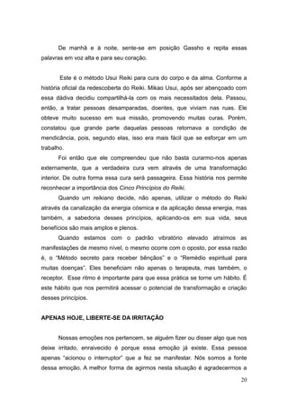 20
De manhã e à noite, sente-se em posição Gassho e repita essas
palavras em voz alta e para seu coração.
Este é o método Usui Reiki para cura do corpo e da alma. Conforme a
história oficial da redescoberta do Reiki. Mikao Usui, após ser abençoado com
essa dádiva decidiu compartilhá-la com os mais necessitados dela. Passou,
então, a tratar pessoas desamparadas, doentes, que viviam nas ruas. Ele
obteve muito sucesso em sua missão, promovendo muitas curas. Porém,
constatou que grande parte daquelas pessoas retornava a condição de
mendicância, pois, segundo elas, isso era mais fácil que se esforçar em um
trabalho.
Foi então que ele compreendeu que não basta curarmo-nos apenas
externamente, que a verdadeira cura vem através de uma transformação
interior. De outra forma essa cura será passageira. Essa história nos permite
reconhecer a importância dos Cinco Princípios do Reiki.
Quando um reikiano decide, não apenas, utilizar o método do Reiki
através da canalização da energia cósmica e da aplicação dessa energia, mas
também, a sabedoria desses princípios, aplicando-os em sua vida, seus
benefícios são mais amplos e plenos.
Quando estamos com o padrão vibratório elevado atraímos as
manifestações de mesmo nível, o mesmo ocorre com o oposto, por essa razão
é, o “Método secreto para receber bênçãos” e o “Remédio espiritual para
muitas doenças”. Eles beneficiam não apenas o terapeuta, mas também, o
receptor. Esse ritmo é importante para que essa prática se torne um hábito. É
este hábito que nos permitirá acessar o potencial de transformação e criação
desses princípios.
APENAS HOJE, LIBERTE-SE DA IRRITAÇÃO
Nossas emoções nos pertencem, se alguém fizer ou disser algo que nos
deixe irritado, enraivecido é porque essa emoção já existe. Essa pessoa
apenas “acionou o interruptor” que a fez se manifestar. Nós somos a fonte
dessa emoção. A melhor forma de agirmos nesta situação é agradecermos a
 