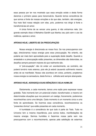 21
essa pessoa por ter nos mostrado que essa emoção existe e desta forma
daremos o primeiro passo para transmutá-la. Quando temos consciência de
que somos a fonte de nossas emoções e de que elas, também, são energias,
fica mais fácil nossa relação com elas, pois, podemos nos dirigir à fonte e
transformá-las em amor.
A única forma de se vencer uma guerra, é não entrarmos nela. Um
grande exemplo disso é Mahatma Gandhi que libertou seu país sem o uso da
violência, apenas o amor.
APENAS HOJE, LIBERTE-SE DA PREOCUPAÇÃO
Nossa energia é direcionada ao nosso foco. Se nos preocupamos com
algo, direcionamos nossa energia para essa preocupação. No entanto, ela
poderia ser mais bem aproveitada para a superação deste desafio. Quando a
ansiedade e a preocupação estão presentes, as dimensões são distorcidas, os
desafios sempre parecem maiores do que realmente são.
A “pré-ocupação” não irá evitar um acontecimento, ao contrário, ela
poderá torná-lo mais extenso, pois ele já estará causando sofrimento mesmo
antes de se manifestar. Nossa vida acontece em ciclos, portanto, projetemos
nossa energia na semeadura, desta forma a colheita será sempre abençoada.
APENAS HOJE, AGRADEÇA SUAS BÊNÇÃOS E SEJA HUMILDE
Diariamente, a cada momento, temos uma razão para expressar nossa
gratidão. Todo momento tem um potencial criador, transformador, e mesmo em
determinadas situações que nos parecem um castigo, futuramente, poderemos
reconhecê-las como uma bênção. Cada momento é um momento único e uma
fonte de aprendizado. Se tivermos essa consciência, reconheceremos os
“presentes divinos” que estão presentes em cada momento.
A humildade é a consciência de que tudo é parte do Todo. Tudo no
Universo tem a mesma importância, pois somos todos, manifestações da
mesma energia. Sermos humildes é fazermos nossa parte sem nos
preocuparmos com o reconhecimento, apenas pela satisfação de estarmos
 