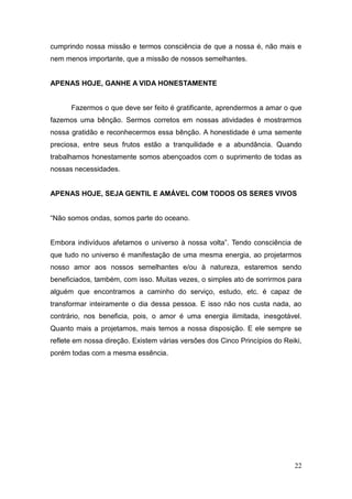 22
cumprindo nossa missão e termos consciência de que a nossa é, não mais e
nem menos importante, que a missão de nossos semelhantes.
APENAS HOJE, GANHE A VIDA HONESTAMENTE
Fazermos o que deve ser feito é gratificante, aprendermos a amar o que
fazemos uma bênção. Sermos corretos em nossas atividades é mostrarmos
nossa gratidão e reconhecermos essa bênção. A honestidade é uma semente
preciosa, entre seus frutos estão a tranquilidade e a abundância. Quando
trabalhamos honestamente somos abençoados com o suprimento de todas as
nossas necessidades.
APENAS HOJE, SEJA GENTIL E AMÁVEL COM TODOS OS SERES VIVOS
“Não somos ondas, somos parte do oceano.
Embora indivíduos afetamos o universo à nossa volta”. Tendo consciência de
que tudo no universo é manifestação de uma mesma energia, ao projetarmos
nosso amor aos nossos semelhantes e/ou à natureza, estaremos sendo
beneficiados, também, com isso. Muitas vezes, o simples ato de sorrirmos para
alguém que encontramos a caminho do serviço, estudo, etc. é capaz de
transformar inteiramente o dia dessa pessoa. E isso não nos custa nada, ao
contrário, nos beneficia, pois, o amor é uma energia ilimitada, inesgotável.
Quanto mais a projetamos, mais temos a nossa disposição. E ele sempre se
reflete em nossa direção. Existem várias versões dos Cinco Princípios do Reiki,
porém todas com a mesma essência.
 