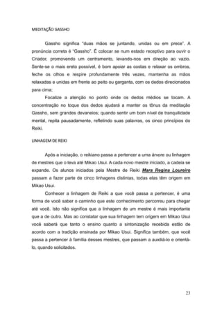 23
MEDITAÇÃO GASSHO
Gassho significa “duas mãos se juntando, unidas ou em prece”. A
pronúncia correta é “Gassho”. É colocar se num estado receptivo para ouvir o
Criador, promovendo um centramento, levando-nos em direção ao vazio.
Sente-se o mais ereto possível, é bom apoiar as costas e relaxar os ombros,
feche os olhos e respire profundamente três vezes, mantenha as mãos
relaxadas e unidas em frente ao peito ou garganta, com os dedos direcionados
para cima;
Focalize a atenção no ponto onde os dedos médios se tocam. A
concentração no toque dos dedos ajudará a manter os tônus da meditação
Gassho, sem grandes devaneios; quando sentir um bom nível de tranquilidade
mental, repita pausadamente, refletindo suas palavras, os cinco princípios do
Reiki.
LINHAGEM DE REIKI
Após a iniciação, o reikiano passa a pertencer a uma árvore ou linhagem
de mestres que o leva até Mikao Usui. A cada novo mestre iniciado, a cadeia se
expande. Os alunos iniciados pela Mestre de Reiki Mara Regina Loureiro
passam a fazer parte de cinco linhagens distintas, todas elas têm origem em
Mikao Usui.
Conhecer a linhagem de Reiki a que você passa a pertencer, é uma
forma de você saber o caminho que este conhecimento percorreu para chegar
até você. Isto não significa que a linhagem de um mestre é mais importante
que a de outro. Mas ao constatar que sua linhagem tem origem em Mikao Usui
você saberá que tanto o ensino quanto a sintonização recebida estão de
acordo com a tradição ensinada por Mikao Usui. Significa também, que você
passa a pertencer à família desses mestres, que passam a auxiliá-lo e orientá-
lo, quando solicitados.
 
