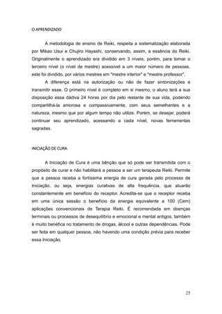 25
O APRENDIZADO
A metodologia de ensino de Reiki, respeita a sistematização elaborada
por Mikao Usui e Chujiro Hayashi, conservando, assim, a essência do Reiki.
Originalmente o aprendizado era dividido em 3 níveis, porém, para tornar o
terceiro nível (o nível de mestre) acessível a um maior número de pessoas,
este foi dividido, por vários mestres em "mestre interior" e "mestre professor".
A diferença está na autorização ou não de fazer sintonizações e
transmitir esse. O primeiro nível é completo em si mesmo, o aluno terá a sua
disposição essa dádiva 24 horas por dia pelo restante de sua vida, podendo
compartilhá-la amorosa e compassivamente, com seus semelhantes e a
natureza, mesmo que por algum tempo não utilize. Porém, se desejar, poderá
continuar seu aprendizado, acessando a cada nível, novas ferramentas
sagradas.
INICIAÇÃO DE CURA
A Iniciação de Cura é uma bênção que só pode ser transmitida com o
propósito de curar e não habilitará a pessoa a ser um terapeuta Reiki. Permite
que a pessoa receba a fortíssima energia de cura gerada pelo processo de
Iniciação, ou seja, energias curativas de alta frequência, que atuarão
constantemente em benefício do receptor. Acredita-se que o receptor receba
em uma única sessão o benefício da energia equivalente a 100 (Cem)
aplicações convencionais de Terapia Reiki. É recomendada em doenças
terminais ou processos de desequilíbrio e emocional e mental antigos, também
é muito benéfica no tratamento de drogas, álcool e outras dependências. Pode
ser feita em qualquer pessoa, não havendo uma condição prévia para receber
essa Iniciação.
 