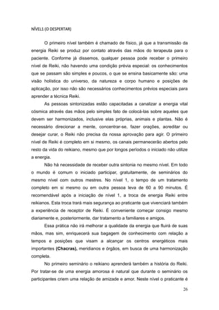 26
NÍVEL1 (O DESPERTAR)
O primeiro nível também é chamado de físico, já que a transmissão da
energia Reiki se produz por contato através das mãos do terapeuta para o
paciente. Conforme já dissemos, qualquer pessoa pode receber o primeiro
nível de Reiki, não havendo uma condição prévia especial: os conhecimentos
que se passam são simples e poucos, o que se ensina basicamente são: uma
visão holística do universo, da natureza e corpo humano e posições de
aplicação, por isso não são necessários conhecimentos prévios especiais para
aprender a técnica Reiki.
As pessoas sintonizadas estão capacitadas a canalizar a energia vital
cósmica através das mãos pelo simples fato de colocá-las sobre aqueles que
devem ser harmonizados, inclusive elas próprias, animais e plantas. Não é
necessário direcionar a mente, concentrar-se, fazer orações, acreditar ou
desejar curar, o Reiki não precisa da nossa aprovação para agir. O primeiro
nível de Reiki é completo em si mesmo, os canais permanecerão abertos pelo
resto da vida do reikiano, mesmo que por longos períodos o iniciado não utilize
a energia.
Não há necessidade de receber outra sintonia no mesmo nível. Em todo
o mundo é comum o iniciado participar, gratuitamente, de seminários do
mesmo nível com outros mestres. No nível 1, o tempo de um tratamento
completo em si mesmo ou em outra pessoa leva de 60 a 90 minutos. É
recomendável após a iniciação de nível 1, a troca de energia Reiki entre
reikianos. Esta troca trará mais segurança ao praticante que vivenciará também
a experiência de receptor de Reiki. É conveniente começar consigo mesmo
diariamente e, posteriormente, dar tratamento a familiares e amigos.
Essa prática não irá melhorar a qualidade da energia que fluirá de suas
mãos, mas sim, enriquecerá sua bagagem de conhecimento com relação a
tempos e posições que visam a alcançar os centros energéticos mais
importantes (Chacras), meridianos e órgãos, em busca de uma harmonização
completa.
No primeiro seminário o reikiano aprenderá também a história do Reiki.
Por tratar-se de uma energia amorosa é natural que durante o seminário os
participantes criem uma relação de amizade e amor. Neste nível o praticante é
 