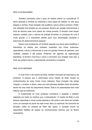 28
NÍVEL 3-A (A REALIZAÇÃO)
Também conhecido como o grau do mestre interior ou consciência. O
aluno aprende o símbolo do mestrado e será capaz de realizar na vida seus
desejos e sonhos. Essa iniciação não qualifica o aluno ainda a ensinar o Reiki:
sua utilização fica limitada ao uso pessoal. Deverá ser sentida internamente a
hora de darmos esse novo passo em nossa jornada. O terceiro nível requer
extremo cuidado, pois o volume de energia envolvido no processo de cura é
muito grande, e é importante atentar para uma alimentação saudável e
exercícios de desenvolvimento pessoal.
Nesse nível recebemos um símbolo sagrado que serve para amplificar e
intensificar os efeitos dos símbolos recebidos nos níveis anteriores,
capacitando o aluno a harmonizar e curar um grande número de pessoas, uma
multidão, estados e até países. Podemos ser agentes da regeneração
planetária. O terceiro nível leva o aluno a encontrar sua verdade mais real, a
tocar seu próprio karma, o aprendizado consciente e constante.
NÍVEL 3-B OU MESTRADO
O nível 3-B é o de mestre de Reiki, também chamado de espiritual ou de
professor. A pessoa que é sintonizada como mestre de Reiki recebe os
conhecimentos de como iniciar novos reikianos. Essa iniciação não obriga
ninguém, a ensinar, e assim, casa vez mais pessoas decidem fazer tal escolha
dentro de uma visão de crescimento interior. Este é um aprendizado bem mais
extenso que os anteriores.
É fundamental ao novo professor considerar e respeitar o trabalho
realizado por todos os mestres que o antecederam. O mestre de Reiki é uma
pessoa capacitada a iniciar outras pessoas e não pode e nem deve ser tomado
como um exemplo do ponto de vista moral, ético ou espiritual. No momento da
ativação, todos os mestres de Reiki são iguais, a variação ocorre na
capacidade didática de passar os conhecimentos teóricos que se fazem
necessários.
 
