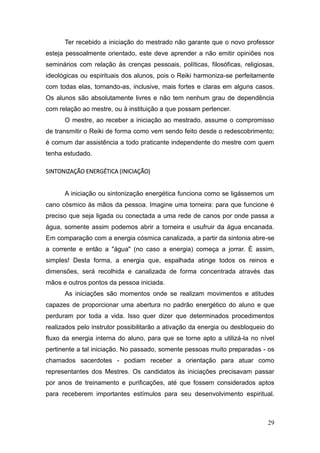 29
Ter recebido a iniciação do mestrado não garante que o novo professor
esteja pessoalmente orientado, este deve aprender a não emitir opiniões nos
seminários com relação às crenças pessoais, políticas, filosóficas, religiosas,
ideológicas ou espirituais dos alunos, pois o Reiki harmoniza-se perfeitamente
com todas elas, tornando-as, inclusive, mais fortes e claras em alguns casos.
Os alunos são absolutamente livres e não tem nenhum grau de dependência
com relação ao mestre, ou à instituição a que possam pertencer.
O mestre, ao receber a iniciação ao mestrado, assume o compromisso
de transmitir o Reiki de forma como vem sendo feito desde o redescobrimento;
é comum dar assistência a todo praticante independente do mestre com quem
tenha estudado.
SINTONIZAÇÃO ENERGÉTICA (INICIAÇÃO)
A iniciação ou sintonização energética funciona como se ligássemos um
cano cósmico às mãos da pessoa. Imagine uma torneira: para que funcione é
preciso que seja ligada ou conectada a uma rede de canos por onde passa a
água, somente assim podemos abrir a torneira e usufruir da água encanada.
Em comparação com a energia cósmica canalizada, a partir da sintonia abre-se
a corrente e então a "água" (no caso a energia) começa a jorrar. É assim,
simples! Desta forma, a energia que, espalhada atinge todos os reinos e
dimensões, será recolhida e canalizada de forma concentrada através das
mãos e outros pontos da pessoa iniciada.
As iniciações são momentos onde se realizam movimentos e atitudes
capazes de proporcionar uma abertura no padrão energético do aluno e que
perduram por toda a vida. Isso quer dizer que determinados procedimentos
realizados pelo instrutor possibilitarão a ativação da energia ou desbloqueio do
fluxo da energia interna do aluno, para que se torne apto a utilizá-la no nível
pertinente a tal iniciação. No passado, somente pessoas muito preparadas - os
chamados sacerdotes - podiam receber a orientação para atuar como
representantes dos Mestres. Os candidatos às iniciações precisavam passar
por anos de treinamento e purificações, até que fossem considerados aptos
para receberem importantes estímulos para seu desenvolvimento espiritual.
 