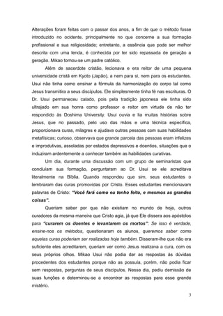 3
Alterações foram feitas com o passar dos anos, a fim de que o método fosse
introduzido no ocidente, principalmente no que concerne a sua formação
profissional e sua religiosidade; entretanto, a essência que pode ser melhor
descrita com uma lenda, é conhecida por ter sido repassada de geração a
geração. Mikao tornou-se um padre católico.
Além de sacerdote cristão, lecionava e era reitor de uma pequena
universidade cristã em Kyoto (Japão), a nem para si, nem para os estudantes.
Usui não tinha como ensinar a fórmula da harmonização do corpo tal como
Jesus transmitira a seus discípulos. Ele simplesmente tinha fé nas escrituras. O
Dr. Usui permaneceu calado, pois pela tradição japonesa ele tinha sido
ultrajado em sua honra como professor e reitor em virtude de não ter
respondido às Doshima University. Usui ouvia e lia muitas histórias sobre
Jesus, que no passado, pelo uso das mãos e uma técnica específica,
proporcionava curas, milagres e ajudava outras pessoas com suas habilidades
metafísicas; curioso, observava que grande parcela das pessoas eram infelizes
e improdutivas, assoladas por estados depressivos e doentios, situações que o
induziram ardentemente a conhecer também as habilidades curativas.
Um dia, durante uma discussão com um grupo de seminaristas que
concluíam sua formação, perguntaram ao Dr. Usui se ele acreditava
literalmente na Bíblia. Quando respondeu que sim, seus estudantes o
lembraram das curas promovidas por Cristo. Esses estudantes mencionavam
palavras de Cristo: “Você fará como eu tenho feito, e mesmos as grandes
coisas”.
Queriam saber por que não existiam no mundo de hoje, outros
curadores da mesma maneira que Cristo agia, já que Ele dissera aos apóstolos
para “curarem os doentes e levantarem os mortos”: Se isso é verdade,
ensine-nos os métodos, questionaram os alunos, queremos saber como
aquelas curas poderiam ser realizadas hoje também. Disseram-lhe que não era
suficiente eles acreditarem, queriam ver como Jesus realizava a cura, com os
seus próprios olhos. Mikao Usui não podia dar as respostas às dúvidas
procedentes dos estudantes porque não as possuía, porém, não podia ficar
sem respostas, perguntas de seus discípulos. Nesse dia, pediu demissão de
suas funções e determinou-se a encontrar as respostas para esse grande
mistério.
 