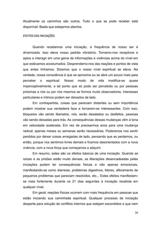 30
Atualmente os caminhos são outros. Tudo o que se pode receber está
disponível. Basta que estejamos abertos.
EFEITOS DAS INICIAÇÕES
Quando recebemos uma iniciação, a frequência de nosso ser é
dinamizada. Isso eleva nosso padrão vibratório. Tornamo-nos receptivos e
aptos a interagir em uma gama de informações e vivências acima do nível em
que estávamos acostumados. Desprendemo-nos das reações e pontos de vista
que antes tínhamos. Dizemos que o nosso nível espiritual se eleva. Na
verdade, nossa consciência é que se aproxima ou se abre um pouco mais para
perceber o espiritual. Nosso modo de vida modifica-se quase
imperceptivelmente, a tal ponto que só pode ser percebido ou por pessoas
próximas a nós ou por nós mesmos se formos muito observadores. Interesses
particulares e íntimos podem ser deixados de lado.
Em contrapartida, coisas que pareciam distantes ou sem importância
podem mostrar sua verdadeira face e tornarem-se interessantes. Com isso,
bloqueios vão sendo liberados, nós, serão desatados ou desfeitos, pessoas
vão sendo deixadas para trás. As consequências dessas mudanças vêm à tona
em velocidade acelerada. Em vez de precisarmos anos para uma mudança
radical, apenas meses ou semanas serão necessárias. Poderemos nos sentir
perdidos por deixar coisas arraigadas de lado, pensando que as perdemos, ou
então, porque nos sentimos livres demais e ficamos desorientados com a nova
vivência, com a nova força que começamos a adquirir.
Em resumo, estes são os efeitos básicos de uma iniciação. Quando as
raízes e as prisões estão muito densas, as liberações desencadeadas pelas
iniciações podem ter consequências físicas e não apenas emocionais,
manifestando-se como diarreias, problemas digestivos, febres, afloramento de
pequenos problemas que pareciam resolvidos, etc... Estes efeitos manifestam-
se mais fortemente durante os 21 dias seguintes à iniciação recebida em
qualquer nível.
Em geral, reações físicas ocorrem com mais frequência em pessoas que
estão iniciando sua caminhada espiritual. Qualquer processo de iniciação
desperta para solução de conflitos internos que estejam escondidos e que nem
 