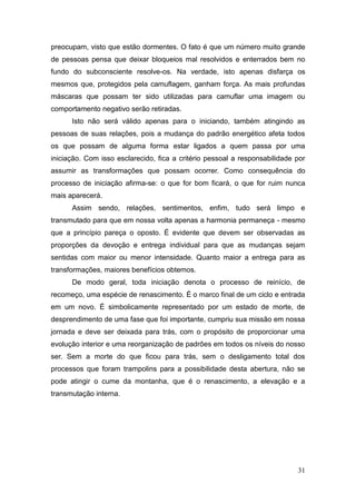 31
preocupam, visto que estão dormentes. O fato é que um número muito grande
de pessoas pensa que deixar bloqueios mal resolvidos e enterrados bem no
fundo do subconsciente resolve-os. Na verdade, isto apenas disfarça os
mesmos que, protegidos pela camuflagem, ganham força. As mais profundas
máscaras que possam ter sido utilizadas para camuflar uma imagem ou
comportamento negativo serão retiradas.
Isto não será válido apenas para o iniciando, também atingindo as
pessoas de suas relações, pois a mudança do padrão energético afeta todos
os que possam de alguma forma estar ligados a quem passa por uma
iniciação. Com isso esclarecido, fica a critério pessoal a responsabilidade por
assumir as transformações que possam ocorrer. Como consequência do
processo de iniciação afirma-se: o que for bom ficará, o que for ruim nunca
mais aparecerá.
Assim sendo, relações, sentimentos, enfim, tudo será limpo e
transmutado para que em nossa volta apenas a harmonia permaneça - mesmo
que a princípio pareça o oposto. É evidente que devem ser observadas as
proporções da devoção e entrega individual para que as mudanças sejam
sentidas com maior ou menor intensidade. Quanto maior a entrega para as
transformações, maiores benefícios obtemos.
De modo geral, toda iniciação denota o processo de reinício, de
recomeço, uma espécie de renascimento. É o marco final de um ciclo e entrada
em um novo. É simbolicamente representado por um estado de morte, de
desprendimento de uma fase que foi importante, cumpriu sua missão em nossa
jornada e deve ser deixada para trás, com o propósito de proporcionar uma
evolução interior e uma reorganização de padrões em todos os níveis do nosso
ser. Sem a morte do que ficou para trás, sem o desligamento total dos
processos que foram trampolins para a possibilidade desta abertura, não se
pode atingir o cume da montanha, que é o renascimento, a elevação e a
transmutação interna.
 