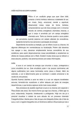 32
VISÃO HOLÍSTICA DO CORPO HUMANO
Hólus é um vocábulo grego que quer dizer total,
portanto o termo holístico refere-se à totalidade do ser,
em níveis: físico, emocional, mental e espiritual.
Observando nosso corpo de forma holística,
compreendemos que ele troca energia com o Universo
através de centros energéticos chamados chacras, e
que o corpo é envolvido por um campo energético
chamado aura. Tanto os chacras quanto a aura podem
ser percebidos quando estamos em estado alterado de consciência,
bastando tornarmo-nos sensíveis à percepção da energia.
Dependendo da escola ou tradição, que se refere à aura ou chacras, há
algumas diferenças em nomenclaturas ou localização. Porém não devemos
nos apegar a isso, devemos simplesmente termos consciência de sua
existência, para assim desenvolvermos nossa sensibilidade e ampliarmos os
efeitos de nossas práticas com o Reiki. Existem muitas obras que se referem a
esse assunto, portanto, nós seremos breves com estas informações.
AURA
A aura é um campo de energia que circunda o corpo, protegendo-o
como envoltório de luz. Este envoltório pode ir de poucos centímetros até
alguns quilômetros (em seres iluminados como Jesus e Buda). Além da
extensão, a cor é determinante para se conhecer o estado emocional e de
saúde de uma pessoa.
Quando ficamos doentes a aura se retrai e a sua cor adquire tonalidades
escuras, tornando-nos suscetíveis a sofrer ataques por parte de energias
desarmônicas, o que tende a agravar ainda mais nosso estado.
Nos processos de assédio espiritual a aura e os chacras (em especial o
Plexo-Solar) são alvos. Da mesma forma que age nos chacras, o Reiki age na
aura, restaurando, limpando, fortalecendo e protegendo. Hoje em dia já é
possível visualizar o estado da aura através de um processo chamado
Fotografia Kirlian. Atente para o fato de que uma fotografia Kirlian não é foto da
aura, e sim o registro fotográfico de um fenômeno elétrico influenciado por ela e
 