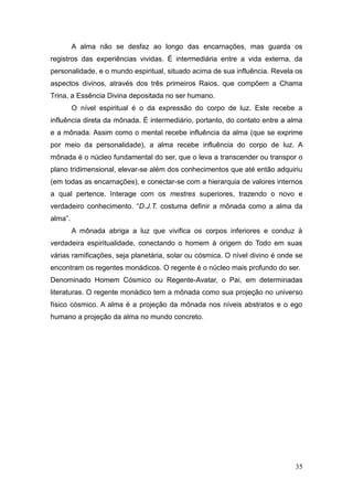 35
A alma não se desfaz ao longo das encarnações, mas guarda os
registros das experiências vividas. É intermediária entre a vida externa, da
personalidade, e o mundo espiritual, situado acima de sua influência. Revela os
aspectos divinos, através dos três primeiros Raios, que compõem a Chama
Trina, a Essência Divina depositada no ser humano.
O nível espiritual é o da expressão do corpo de luz. Este recebe a
influência direta da mônada. É intermediário, portanto, do contato entre a alma
e a mônada. Assim como o mental recebe influência da alma (que se exprime
por meio da personalidade), a alma recebe influência do corpo de luz. A
mônada é o núcleo fundamental do ser, que o leva a transcender ou transpor o
plano tridimensional, elevar-se além dos conhecimentos que até então adquiriu
(em todas as encarnações), e conectar-se com a hierarquia de valores internos
a qual pertence. Interage com os mestres superiores, trazendo o novo e
verdadeiro conhecimento. “D.J.T. costuma definir a mônada como a alma da
alma”.
A mônada abriga a luz que vivifica os corpos inferiores e conduz à
verdadeira espiritualidade, conectando o homem à origem do Todo em suas
várias ramificações, seja planetária, solar ou cósmica. O nível divino é onde se
encontram os regentes monádicos. O regente é o núcleo mais profundo do ser.
Denominado Homem Cósmico ou Regente-Avatar, o Pai, em determinadas
literaturas. O regente monádico tem a mônada como sua projeção no universo
físico cósmico. A alma é a projeção da mônada nos níveis abstratos e o ego
humano a projeção da alma no mundo concreto.
 