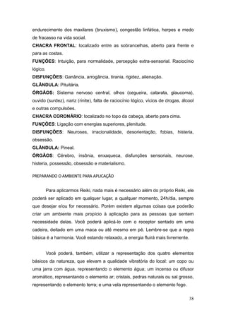 38
endurecimento dos maxilares (bruxismo), congestão linfática, herpes e medo
de fracasso na vida social.
CHACRA FRONTAL: localizado entre as sobrancelhas, aberto para frente e
para as costas.
FUNÇÕES: Intuição, para normalidade, percepção extra-sensorial. Raciocínio
lógico.
DISFUNÇÕES: Ganância, arrogância, tirania, rigidez, alienação.
GLÂNDULA: Pituitária.
ÓRGÃOS: Sistema nervoso central, olhos (cegueira, catarata, glaucoma),
ouvido (surdez), nariz (rinite), falta de raciocínio lógico, vícios de drogas, álcool
e outras compulsões.
CHACRA CORONÁRIO: localizado no topo da cabeça, aberto para cima.
FUNÇÕES: Ligação com energias superiores, plenitude.
DISFUNÇÕES: Neuroses, irracionalidade, desorientação, fobias, histeria,
obsessão.
GLÂNDULA: Pineal.
ÓRGÃOS: Cérebro, insônia, enxaqueca, disfunções sensoriais, neurose,
histeria, possessão, obsessão e materialismo.
PREPARANDO O AMBIENTE PARA APLICAÇÃO
Para aplicarmos Reiki, nada mais é necessário além do próprio Reiki, ele
poderá ser aplicado em qualquer lugar, a qualquer momento, 24h/dia, sempre
que desejar e/ou for necessário. Porém existem algumas coisas que poderão
criar um ambiente mais propício à aplicação para as pessoas que sentem
necessidade delas. Você poderá aplicá-lo com o receptor sentado em uma
cadeira, deitado em uma maca ou até mesmo em pé. Lembre-se que a regra
básica é a harmonia. Você estando relaxado, a energia fluirá mais livremente.
Você poderá, também, utilizar a representação dos quatro elementos
básicos da natureza, que elevam a qualidade vibratória do local: um copo ou
uma jarra com água, representando o elemento água; um incenso ou difusor
aromático, representando o elemento ar; cristais, pedras naturais ou sal grosso,
representando o elemento terra; e uma vela representando o elemento fogo.
 