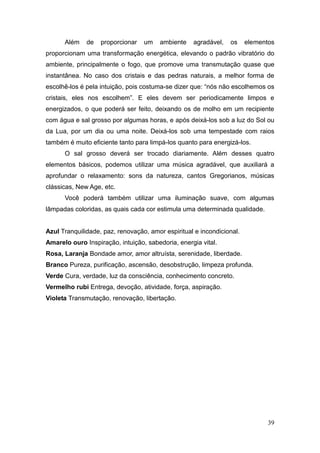 39
Além de proporcionar um ambiente agradável, os elementos
proporcionam uma transformação energética, elevando o padrão vibratório do
ambiente, principalmente o fogo, que promove uma transmutação quase que
instantânea. No caso dos cristais e das pedras naturais, a melhor forma de
escolhê-los é pela intuição, pois costuma-se dizer que: “nós não escolhemos os
cristais, eles nos escolhem”. E eles devem ser periodicamente limpos e
energizados, o que poderá ser feito, deixando os de molho em um recipiente
com água e sal grosso por algumas horas, e após deixá-los sob a luz do Sol ou
da Lua, por um dia ou uma noite. Deixá-los sob uma tempestade com raios
também é muito eficiente tanto para limpá-los quanto para energizá-los.
O sal grosso deverá ser trocado diariamente. Além desses quatro
elementos básicos, podemos utilizar uma música agradável, que auxiliará a
aprofundar o relaxamento: sons da natureza, cantos Gregorianos, músicas
clássicas, New Age, etc.
Você poderá também utilizar uma iluminação suave, com algumas
lâmpadas coloridas, as quais cada cor estimula uma determinada qualidade.
Azul Tranquilidade, paz, renovação, amor espiritual e incondicional.
Amarelo ouro Inspiração, intuição, sabedoria, energia vital.
Rosa, Laranja Bondade amor, amor altruísta, serenidade, liberdade.
Branco Pureza, purificação, ascensão, desobstrução, limpeza profunda.
Verde Cura, verdade, luz da consciência, conhecimento concreto.
Vermelho rubi Entrega, devoção, atividade, força, aspiração.
Violeta Transmutação, renovação, libertação.
 