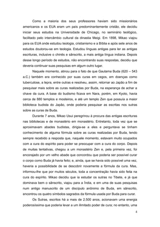 4
Como a maioria dos seus professores haviam sido missionários
americanos e os EUA eram um país predominantemente cristão, ele decidiu
iniciar seus estudos na Universidade de Chicago, no seminário teológico,
facilitado pelo intercâmbio cultural da dinastia Meigi. Em 1898, Mikao viajou
para os EUA onde estudou teologia, cristianismo e a Bíblia e após sete anos de
estudos doutorou-se em teologia. Estudou línguas antigas para ler as antigas
escrituras, inclusive o chinês e sânscrito, a mais antiga língua indiana. Depois
desse longo período de estudos, não encontrando suas respostas, decidiu que
deveria continuar suas pesquisas em algum outro lugar.
Naquele momento, atinou para o fato de que Gautama Buda (620 – 543
a.C.) também era conhecido por suas curas em cegos, em doenças como
tuberculose, a lepra, entre outras e resolveu, assim, retornar ao Japão a fim de
pesquisar mais sobre as curas realizadas por Buda, na esperança de achar a
chave da cura. A base do budismo ficava em Nara, porém, em Kyoto, havia
cerca de 880 templos e mosteiros, e até um templo Zen que possuía a maior
biblioteca budista do Japão, onde poderia pesquisar as escritas nos sutras
sobre as curas de Buda.
Durante 7 anos, Mikao Usui peregrinou à procura das antigas escrituras
nas bibliotecas e de monastério em monastério. Entretanto, toda vez que se
aproximavam abades budistas, dirigia-se a eles e perguntava se tinham
conhecimento de alguma fórmula sobre as curas realizadas por Buda, tendo
sempre recebido a resposta que, naquele momento, estavam muito ocupados
com a cura do espírito para poder se preocupar com a cura do corpo. Depois
de muitas tentativas, chegou a um monastério Zen e, pela primeira vez, foi
encorajado por um velho abade que concordou que poderia ser possível curar
o corpo como Buda já havia feito; e, ainda, que se havia sido possível uma vez,
haveria a possibilidade de se descobrir novamente a fórmula da cura. Mas,
informou-lhe que por muitos séculos, toda a concentração havia sido feita na
cura do espírito. Mikao decidiu que ia estudar os sutras no Tibete, e já que
dominava bem o sânscrito, viajou para a Índia, e em uma de suas pesquisas
num antigo manuscrito de um discípulo anônimo de Buda, em sânscrito,
encontrou os quatro símbolos sagrados da fórmula usada por Buda para curar.
Os Sutras, escritos há a mais de 2.500 anos, acionavam uma energia
poderosíssima que poderia levar a um ilimitado poder de cura; no entanto, uma
 