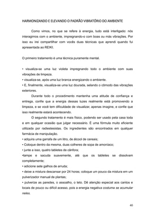 40
HARMONIZANDO E ELEVANDO O PADRÃO VIBRATÓRIO DO AMBIENTE
Como vimos, no que se refere à energia, tudo está interligado: nós
interagimos com o ambiente, impregnando-o com boas ou más vibrações. Por
isso eu irei compartilhar com vocês duas técnicas que aprendi quando fui
apresentada ao REIKI.
O primeiro tratamento é uma técnica puramente mental.
• visualiza-se uma luz violeta impregnando todo o ambiente com suas
vibrações de limpeza.
• visualiza-se, após uma luz branca energizando o ambiente.
• E, finalmente, visualiza-se uma luz dourada, selando o cômodo das vibrações
exteriores.
Durante todo o procedimento mantenha uma atitude de confiança e
entrega, confie que a energia dessas luzes realmente está promovendo a
limpeza, e se você tem dificuldade de visualizar, apenas imagine, e confie que
isso realmente estará acontecendo.
O segundo tratamento é mais físico, podendo ser usado pela casa toda
e em qualquer ocasião que julgar necessário. É uma fórmula muito eficiente
utilizada por radiestesistas. Os ingredientes são encontrados em qualquer
farmácia de manipulação.
• adquira uma garrafa de um litro, de álcool de cereais;
• Coloque dentro da mesma, duas colheres de sopa de amoníaco;
• junte a isso, quatro tabletes de cânfora;
•tampe e sacuda suavemente, até que os tabletes se dissolvam
completamente;
• adicione sete galhos de arruda;
• deixe a mistura descansar por 24 horas; coloque um pouco da mistura em um
pulverizador manual de plantas;
• pulverize as paredes, o assoalho, o teto. Dê atenção especial aos cantos e
locais de pouco ou difícil acesso, pois a energia negativa costuma se acumular
neles.
 