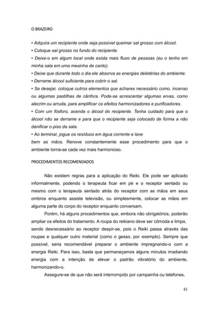 41
O BRAZEIRO
• Adquira um recipiente onde seja possível queimar sal grosso com álcool.
• Coloque sal grosso no fundo do recipiente.
• Deixe-o em algum local onde exista mais fluxo de pessoas (eu o tenho em
minha sala em uma mesinha de canto).
• Deixe que durante todo o dia ele absorva as energias deletérias do ambiente.
• Derrame álcool suficiente para cobrir o sal.
• Se desejar, coloque outros elementos que achares necessário como, incenso
ou algumas pastilhas de cânfora. Pode-se acrescentar algumas ervas, como
alecrim ou arruda, para amplificar os efeitos harmonizadores e purificadores.
• Com um fósforo, acenda o álcool do recipiente. Tenha cuidado para que o
álcool não se derrame e para que o recipiente seja colocado de forma a não
danificar o piso da sala.
• Ao terminar, jogue os resíduos em água corrente e lave
bem as mãos. Renove constantemente esse procedimento para que o
ambiente torna-se cada vez mais harmonioso.
PROCEDIMENTOS RECOMENDADOS
Não existem regras para a aplicação do Reiki. Ele pode ser aplicado
informalmente, podendo o terapeuta ficar em pé e o receptor sentado ou
mesmo com o terapeuta sentado atrás do receptor com as mãos em seus
ombros enquanto assiste televisão, ou simplesmente, colocar as mãos em
alguma parte do corpo do receptor enquanto conversam.
Porém, há alguns procedimentos que, embora não obrigatórios, poderão
ampliar os efeitos do tratamento. A roupa do reikiano deve ser cômoda e limpa,
sendo desnecessário ao receptor despir-se, pois o Reiki passa através das
roupas e qualquer outro material (como o gesso, por exemplo). Sempre que
possível, seria recomendável preparar o ambiente impregnando-o com a
energia Reiki. Para isso, basta que permaneçamos alguns minutos irradiando
energia com a intenção de elevar o padrão vibratório do ambiente,
harmonizando-o.
Assegure-se de que não será interrompido por campainha ou telefones,
 