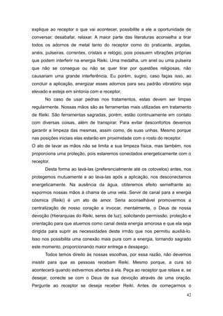 42
explique ao receptor o que vai acontecer, possibilite a ele a oportunidade de
conversar, desabafar, relaxar. A maior parte das literaturas aconselha a tirar
todos os adornos de metal tanto do receptor como do praticante, argolas,
anéis, pulseiras, correntes, cristais e relógio, pois possuem vibrações próprias
que podem interferir na energia Reiki. Uma medalha, um anel ou uma pulseira
que não se consegue ou não se quer tirar por questões religiosas, não
causariam uma grande interferência. Eu porém, sugiro, caso faças isso, ao
concluir a aplicação, energizar esses adornos para seu padrão vibratório seja
elevado e esteja em sintonia com e receptor.
No caso de usar pedras nos tratamentos, estas devem ser limpas
regularmente. Nossas mãos são as ferramentas mais utilizadas em tratamento
de Reiki. São ferramentas sagradas, porém, estão continuamente em contato
com diversas coisas, além de transpirar. Para evitar desconfortos devemos
garantir a limpeza das mesmas, assim como, de suas unhas. Mesmo porque
nas posições iniciais elas estarão em proximidade com o rosto do receptor.
O ato de lavar as mãos não se limita a sua limpeza física, mas também, nos
proporciona uma proteção, pois estaremos conectados energeticamente com o
receptor.
Desta forma ao lavá-las (preferencialmente até os cotovelos) antes, nos
protegemos mutuamente e ao lava-las após a aplicação, nos desconectamos
energeticamente. Na ausência da água, obteremos efeito semelhante ao
expormos nossas mãos à chama de uma vela. Servir de canal para a energia
cósmica (Reiki) é um ato de amor. Seria aconselhável promovermos a
centralização de nosso coração e invocar, mentalmente, o Deus de nossa
devoção (Hierarquias do Reiki, seres de luz), solicitando permissão, proteção e
orientação para que atuemos como canal desta energia amorosa e que ela seja
dirigida para suprir as necessidades deste irmão que nos permitiu auxiliá-lo.
Isso nos possibilita uma conexão mais pura com a energia, tornando sagrado
este momento, proporcionando maior entrega e desapego.
Todos temos direito às nossas escolhas, por essa razão, não devemos
insistir para que as pessoas recebam Reiki. Mesmo porque, a cura só
acontecerá quando estivermos abertos à ela. Peça ao receptor que relaxe e, se
desejar, conecte se com o Deus de sua devoção através de uma oração.
Pergunte ao receptor se deseja receber Reiki. Antes de começarmos o
 