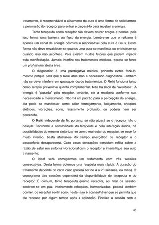 43
tratamento, é recomendável o alisamento da aura é uma forma de solicitarmos
a permissão do receptor para entrar e prepará-lo para receber a energia.
Tanto terapeuta como receptor não devem cruzar braços e pernas, pois
isso forma uma barreira ao fluxo da energia. Lembre-se que o reikiano é
apenas um canal da energia cósmica, o responsável pela cura é Deus. Desta
forma não deve envaidecer-se quando uma cura se manifesta ou entristecer-se
quando isso não acontece. Pois existem muitos fatores que podem impedir
esta manifestação. Jamais interfira nos tratamentos médicos, exceto se fores
um profissional desta área.
O diagnóstico é uma prerrogativa médica, portanto evites fazê-lo,
mesmo porque para que o Reiki atue, não é necessário diagnóstico. Também
não se deve interferir em quaisquer outros tratamentos. O Reiki funciona tanto
como terapia preventiva quanto complementar. Não há risco de “overdose”. A
energia é “puxada” pelo receptor, portanto, ele a receberá conforme sua
necessidade e merecimento. Não há um padrão para a percepção da energia,
ela pode se manifestar como calor, formigamento, latejamento, choques
elétricos, vibrações, sono, relaxamento profundo, ou poderá nem ser
percebida.
O Reiki independe de fé, portanto, só não atuará se o receptor não o
desejar. Conforme a sensibilidade do terapeuta e pela interação áurica, há
possibilidades do mesmo sintonizar-se com o mal-estar do receptor, se esse for
muito intenso, basta afastar-se do campo energético de receptor e o
desconforto desaparecerá. Caso essas sensações persistam reflita sobre a
razão de estar em sintonia vibracional com o receptor e intensifique seu auto
tratamento.
O ideal será começarmos um tratamento com três sessões
consecutivas. Desta forma obtemos uma resposta mais rápida. A duração do
tratamento depende de cada caso (poderá ser de 4 a 20 sessões, ou mais). O
cronograma das sessões dependerá da disponibilidade do terapeuta e do
receptor. É comum, tanto terapeuta quanto receptor, ao final da sessão,
sentirem-se em paz, inteiramente relaxados, harmonizados, poderá também
ocorrer, do receptor sentir sono, neste caso é aconselhável que se permita que
ele repouse por algum tempo após a aplicação. Finalize a sessão com a
 