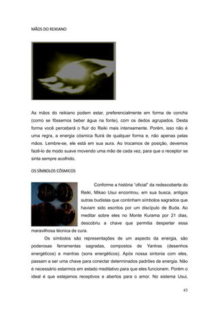 45
MÃOS DO REIKIANO
As mãos do reikiano podem estar, preferencialmente em forma de concha
(como se fôssemos beber água na fonte), com os dedos agrupados. Desta
forma você perceberá o fluir do Reiki mais intensamente. Porém, isso não é
uma regra, a energia cósmica fluirá de qualquer forma e, não apenas pelas
mãos. Lembre-se, ele está em sua aura. Ao trocamos de posição, devemos
fazê-lo de modo suave movendo uma mão de cada vez, para que o receptor se
sinta sempre acolhido.
OS SÍMBOLOS CÓSMICOS
Conforme a história “oficial” da redescoberta do
Reiki, Mikao Usui encontrou, em sua busca, antigos
sutras budistas que continham símbolos sagrados que
haviam sido escritos por um discípulo de Buda. Ao
meditar sobre eles no Monte Kurama por 21 dias,
descobriu a chave que permitia despertar essa
maravilhosa técnica de cura.
Os símbolos são representações de um aspecto da energia, são
poderosas ferramentas sagradas, compostos de Yantras (desenhos
energéticos) e mantras (sons energéticos). Após nossa sintonia com eles,
passam a ser uma chave para conectar determinados padrões de energia. Não
é necessário estarmos em estado meditativo para que eles funcionem. Porém o
ideal é que estejamos receptivos e abertos para o amor. No sistema Usui,
 