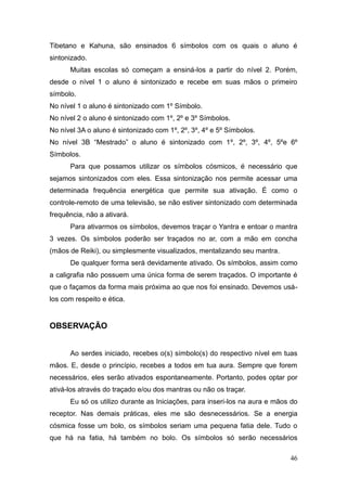 46
Tibetano e Kahuna, são ensinados 6 símbolos com os quais o aluno é
sintonizado.
Muitas escolas só começam a ensiná-los a partir do nível 2. Porém,
desde o nível 1 o aluno é sintonizado e recebe em suas mãos o primeiro
símbolo.
No nível 1 o aluno é sintonizado com 1º Símbolo.
No nível 2 o aluno é sintonizado com 1º, 2º e 3º Símbolos.
No nível 3A o aluno é sintonizado com 1º, 2º, 3º, 4º e 5º Símbolos.
No nível 3B “Mestrado” o aluno é sintonizado com 1º, 2º, 3º, 4º, 5ºe 6º
Símbolos.
Para que possamos utilizar os símbolos cósmicos, é necessário que
sejamos sintonizados com eles. Essa sintonização nos permite acessar uma
determinada frequência energética que permite sua ativação. É como o
controle-remoto de uma televisão, se não estiver sintonizado com determinada
frequência, não a ativará.
Para ativarmos os símbolos, devemos traçar o Yantra e entoar o mantra
3 vezes. Os símbolos poderão ser traçados no ar, com a mão em concha
(mãos de Reiki), ou simplesmente visualizados, mentalizando seu mantra.
De qualquer forma será devidamente ativado. Os símbolos, assim como
a caligrafia não possuem uma única forma de serem traçados. O importante é
que o façamos da forma mais próxima ao que nos foi ensinado. Devemos usá-
los com respeito e ética.
OBSERVAÇÃO
Ao serdes iniciado, recebes o(s) símbolo(s) do respectivo nível em tuas
mãos. E, desde o princípio, recebes a todos em tua aura. Sempre que forem
necessários, eles serão ativados espontaneamente. Portanto, podes optar por
ativá-los através do traçado e/ou dos mantras ou não os traçar.
Eu só os utilizo durante as Iniciações, para inseri-los na aura e mãos do
receptor. Nas demais práticas, eles me são desnecessários. Se a energia
cósmica fosse um bolo, os símbolos seriam uma pequena fatia dele. Tudo o
que há na fatia, há também no bolo. Os símbolos só serão necessários
 