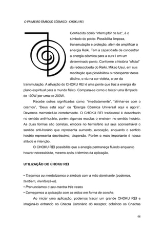 48
O PRIMEIRO SÍMBOLO CÓSMICO - CHOKU REI
Conhecido como “interruptor de luz”, é o
símbolo do poder. Possibilita limpeza,
transmutação e proteção, além de amplificar a
energia Reiki. Tem a capacidade de concentrar
a energia cósmica para a cura1 em um
determinado ponto. Conforme a história “oficial”
da redescoberta do Reiki, Mikao Usui, em sua
meditação que possibilitou o redespertar desta
dádiva, o viu na cor violeta, a cor da
transmutação. A ativação do CHOKU REI é uma ponte que traz a energia do
plano espiritual para o mundo físico. Compara-se como o trocar uma lâmpada
de 100W por uma de 200W.
Recebe outros significados como: “imediatamente”, “alinhar-se com o
cosmos”, “Deus está aqui” ou “Energia Cósmica Universal aqui e agora”.
Devemos memorizá-lo corretamente. O CHOKU REI tradicional é desenhado
no sentido anti-horário, porém algumas escolas o ensinam no sentido horário.
As duas formas são corretas, embora no hemisfério sul seja aconselhável o
sentido anti-horário que representa aumento, evocação, enquanto o sentido
horário representa decréscimo, dispersão. Porém o mais importante é nossa
atitude e intenção.
O CHOKU REI possibilita que a energia permaneça fluindo enquanto
houver necessidade, mesmo após o término da aplicação.
UTILIZAÇÃO DO CHOKU REI
• Traçamos ou mentalizamos o símbolo com a mão dominante (podemos,
também, mentalizá-lo).
• Pronunciamos o seu mantra três vezes
• Começamos a aplicação com as mãos em forma de concha.
Ao iniciar uma aplicação, podemos traçar um grande CHOKU REI e
imaginá-lo entrando no Chacra Coronário do receptor, cobrindo os Chacras
 