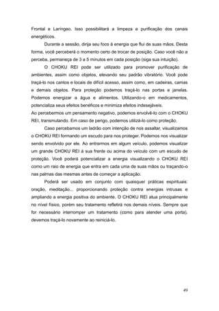49
Frontal e Laríngeo. Isso possibilitará a limpeza e purificação dos canais
energéticos.
Durante a sessão, dirija seu foco à energia que flui de suas mãos. Desta
forma, você perceberá o momento certo de trocar de posição. Caso você não a
perceba, permaneça de 3 a 5 minutos em cada posição (siga sua intuição).
O CHOKU REI pode ser utilizado para promover purificação de
ambientes, assim como objetos, elevando seu padrão vibratório. Você pode
traçá-lo nos cantos e locais de difícil acesso, assim como, em cadeiras, camas
e demais objetos. Para proteção podemos traçá-lo nas portas e janelas.
Podemos energizar a água e alimentos. Utilizando-o em medicamentos,
potencializa seus efeitos benéficos e minimiza efeitos indesejáveis.
Ao percebermos um pensamento negativo, podemos envolvê-lo com o CHOKU
REI, transmutando. Em caso de perigo, podemos utilizá-lo como proteção.
Caso percebamos um ladrão com intenção de nos assaltar, visualizamos
o CHOKU REI formando um escudo para nos proteger. Podemos nos visualizar
sendo envolvido por ele. Ao entrarmos em algum veículo, podemos visualizar
um grande CHOKU REI à sua frente ou acima do veículo com um escudo de
proteção. Você poderá potencializar a energia visualizando o CHOKU REI
como um raio de energia que entra em cada uma de suas mãos ou traçando-o
nas palmas das mesmas antes de começar a aplicação.
Poderá ser usado em conjunto com quaisquer práticas espirituais:
oração, meditação... proporcionando proteção contra energias intrusas e
ampliando a energia positiva do ambiente. O CHOKU REI atua principalmente
no nível físico, porém seu tratamento refletirá nos demais níveis. Sempre que
for necessário interromper um tratamento (como para atender uma porta),
devemos traçá-lo novamente ao reiniciá-lo.
 