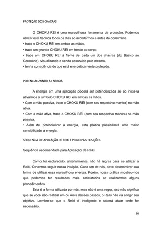 50
PROTEÇÃO DOS CHACRAS
O CHOKU REI é uma maravilhosa ferramenta de proteção. Podemos
utilizar esta técnica todos os dias ao acordarmos e antes de dormirmos.
• trace o CHOKU REI em ambas as mãos.
• trace um grande CHOKU REI em frente ao corpo.
• trace um CHOKU REI à frente de cada um dos chacras (do Básico ao
Coronário), visualizando-o sendo absorvido pelo mesmo.
• tenha consciência de que está energeticamente protegido.
POTENCIALIZANDO A ENERGIA
A energia em uma aplicação poderá ser potencializada se ao inicia-la
ativarmos o símbolo CHOKU REI em ambas as mãos.
• Com a mão passiva, trace o CHOKU REI (com seu respectivo mantra) na mão
ativa.
• Com a mão ativa, trace o CHOKU REI (com seu respectivo mantra) na mão
passiva.
• Além de potencializar a energia, esta prática possibilitará uma maior
sensibilidade à energia.
SEQUENCIA DE APLICAÇÃO DE REIKI E PRINCIPAIS POSIÇÕES.
Sequência recomendada para Aplicação de Reiki.
Como foi esclarecido, anteriormente, não há regras para se utilizar o
Reiki. Devemos seguir nossa intuição. Cada um de nós, deve desenvolver sua
forma de utilizar essa maravilhosa energia. Porém, nossa prática mostrou-nos
que podemos ter resultados mais satisfatórios se realizarmos alguns
procedimentos.
Esta é a forma utilizada por nós, mas não é uma regra, isso não significa
que se você não realizar um ou mais desses passos, o Reiki não vá atingir seu
objetivo. Lembre-se que o Reiki é inteligente e saberá atuar onde for
necessário.
 