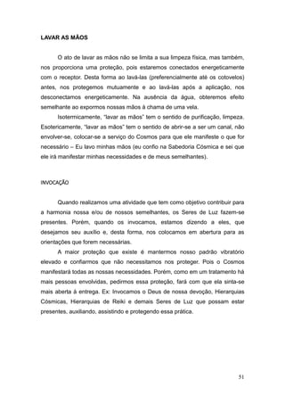 51
LAVAR AS MÃOS
O ato de lavar as mãos não se limita a sua limpeza física, mas também,
nos proporciona uma proteção, pois estaremos conectados energeticamente
com o receptor. Desta forma ao lavá-las (preferencialmente até os cotovelos)
antes, nos protegemos mutuamente e ao lavá-las após a aplicação, nos
desconectamos energeticamente. Na ausência da água, obteremos efeito
semelhante ao expormos nossas mãos à chama de uma vela.
Isotermicamente, “lavar as mãos” tem o sentido de purificação, limpeza.
Esotericamente, “lavar as mãos” tem o sentido de abrir-se a ser um canal, não
envolver-se, colocar-se a serviço do Cosmos para que ele manifeste o que for
necessário – Eu lavo minhas mãos (eu confio na Sabedoria Cósmica e sei que
ele irá manifestar minhas necessidades e de meus semelhantes).
INVOCAÇÃO
Quando realizamos uma atividade que tem como objetivo contribuir para
a harmonia nossa e/ou de nossos semelhantes, os Seres de Luz fazem-se
presentes. Porém, quando os invocamos, estamos dizendo a eles, que
desejamos seu auxílio e, desta forma, nos colocamos em abertura para as
orientações que forem necessárias.
A maior proteção que existe é mantermos nosso padrão vibratório
elevado e confiarmos que não necessitamos nos proteger. Pois o Cosmos
manifestará todas as nossas necessidades. Porém, como em um tratamento há
mais pessoas envolvidas, pedirmos essa proteção, fará com que ela sinta-se
mais aberta à entrega. Ex: Invocamos o Deus de nossa devoção, Hierarquias
Cósmicas, Hierarquias de Reiki e demais Seres de Luz que possam estar
presentes, auxiliando, assistindo e protegendo essa prática.
 